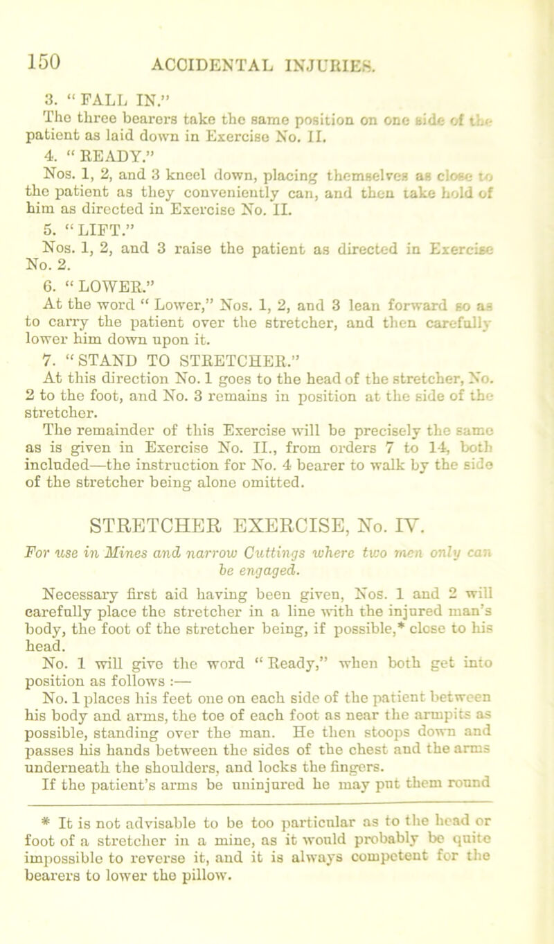 3. “ FALL IN.” Tho three bearers take the same position on one aide of the patient as laid down in Exercise No. II. 4. “READY.” Nos. 1, 2, and 3 kneel down, placing themselves as close to the patient as they conveniently can, and then take hold of him as directed in Exercise No. II. 5. “LIFT.” Nos. 1, 2, and 3 raise the patient as directed in Exercise No. 2. 6. “LOWER.” At the word “ Lower,” Nos. 1, 2, and 3 lean forward so as to carry the patient over the stretcher, and then carefolly lower him down upon it. 7. “STAND TO STRETCHER.” At this direction No. 1 goes to the head of the stretcher, No. 2 to the foot, and No. 3 remains in position at the side of the stretcher. The remainder of this Exercise will be precisely the same as is given in Exorcise No. II., from orders 7 to 14, both included—the instruction for No. 4 bearer to walk by the side of the stretcher being alone omitted. STRETCHER EXERCISE, Xo. lY. For use in Mines and narrow Cuttings where two men only can he engaged. Necessary first aid having been given. Nos. 1 and 2 will earefnlly place tho stretcher in a line with the injured man's body, the foot of tho stretcher being, if possible,* close to hie head. No. 1 will give tho word “ Ready,” when both get into position as follows :— No. 1 places his feet one on each side of the patient between his body and arms, the toe of each foot as near the armpits as possible, standing over the man. He then stoops down and passes his hands between the sides of the chest and the arms underneath the shoulders, and locks the fingers. If the patient’s arms be uninjured he may put them round * It is not advisable to be too particnlar as to the head or foot of a stretcher in a mine, as it would probably bo quite impossible to reverse it, and it is always competent for the bearers to lower the pillow.