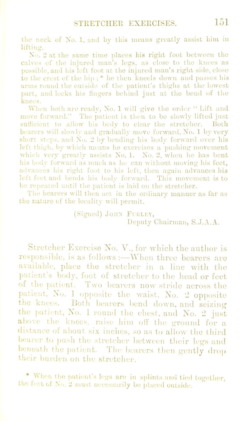 tlio neck of Xo. 1, aiul by this means greatly assist bim in lifting. No. 2 at the same time jilaccs his right foot between the calves of the injured man’s legs, as close to the knees as possible, and his left foot at the injured man’s right side, close to the crest of the hip :* ho then kneels down and passes his iirms round the outside of the patietit's thighs at the lowest part, and locks his fingers behind just at the betul of the knees. When both are ready, Xo. 1 will givo tho order “ faft ntid move forward.” The patient is then to be slowly lifted just satlicient to allow his bcily to clear tho .stretcher. Both bearers will slowly and gradually move forwuril, Xo. 1 by very short ste[>s, and Xo. - by bending his body forwartl over his left tliich, by which tneans ho exercises it ptishing movement which very greatly assists X’o. 1. Xo. 2, when ho has bent his body forward as tnuch as he catt without moving his foot, advances his right foot to his left, thou again ailvatices his left feet and bends his body forward. This movement is to be repeated until the jiatient is laid on tho stretcher. The bearers will tlum act in tho ordinary manner as far as the nature of the locality will permit. (.Sigmed) John FfULKV, Deputy Chairman, S.J.A.A. Stretclior E.xcrci.se Xo. V., for tvliicli the antlior i.s re.spoii.siblf, i.s as follows ;—A\'lion three bearers are available, place the stretcher in a lino with the patient s bod}’, foot of stretcher to the head or feet of the patient. 'I'svo bearcr.s now stride across the patient, X(j. 1 opposite the waist, Xo. '2 op])osito the knees. Jloth bearers bend down, and seizin^ the patient, Xo. I round the chest, and Xo. 2 just al)ove the knees, raise him oil' tiu' ground for a distance of about, .si.x; inches, so as to allow tho t hird bearer to pii.-ih the stretcher between their legs and beneath the pati(;nt. '1 he bearers then gently droj) their burden on the stretcher. • Whr n tlio patient’s b g.s are in siilints and tierl together, the fvet of Xo. 2 muHt necc.s.-jarily be placed outside.