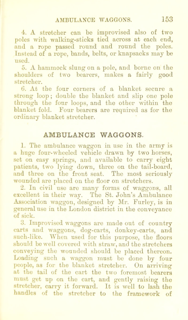 4. A stretcher can be improvised also of two poles with walking-sticks tied across at each end, and a rope passed round and round the poles. Instead of a rope, bands, belts, or knapsacks may be used. 5. A hammock slung on a pole, and borne on the shoulders of two bearers, makes a fairly good stretcher. C. At the four corners of a blanket secure a strong loop; double the blanket and slip one pole through the four loops, and the other within the blanket fold. Four bearers are I’equired as for the ordinary blanket stretcher. AMBULANCE WAGGONS. 1. The ambulance waggon in use in the army is a huge four-wheeled vehicle drawn by two horses, set on easy springs, and available to carry eight patients, two lying down, three on the tail-board, and three on the front seat. The most seriously wounded are placed on the floor on stretchers. 2. In civil use are many forms of waggons, all excellent in their way. The St. John’s Ambulance Association waggon, designed by l\Ir. Furley, is in general use in the London district in the conveyance of sick. 3. Improvised waggons are made out of country carts and waggons, dog-carts, donkey-carts, and such-like. When used for this purpose, the floors should bo well covered with straw, and the stretchers conveying the wounded should be placed thereon. Loading such a waggon inust be done by four peof)le, as for the blanket stretcher. On airiving at the tail of the cart the two foremost bearers must get up on the cart, and gently raising the stretcher, carry it forward. It is well to lash the handles of the stretcher to the framework of