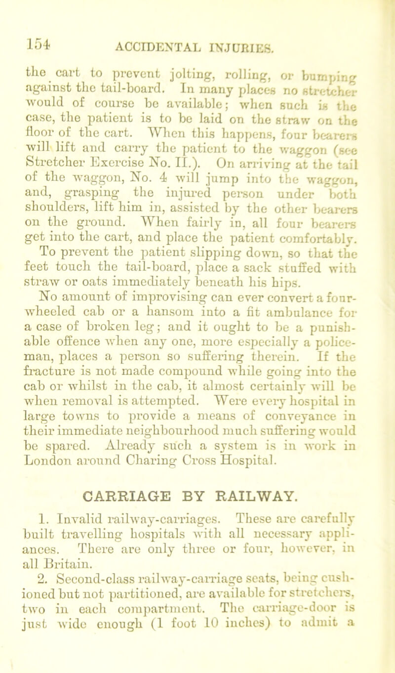 tlie cart to prevent jolting, rolling, or bumping against the tail-board. In many places no stretcher would of course be available; when such is the case, the patient is to be laid on the straw on the floor of the cart. When this happens, four bearers will lift and carry the patient to the waggon (see Stretcher Exercise No. II.). On arriving at the tail of the waggon. No. 4 will jump into the waggon, and, grasping the injured person under both shoulders, lift him in, assisted by the other bearers on the ground. When fairly in, all four bearers get into the cart, and place the patient comfortably. To prevent the patient slipping down, so that the feet touch the tail-board, place a sack stuffed with straw or oats immediately beneath his hips. No amount of improvising can ever convert a four- wheeled cab or a hansom into a fit ambulance for a case of broken leg; and it ought to be a punish- able offence when any one, more especially a poh'ce- man, places a person so suffering therein. If the fracture is not made compound while going into the cab or whilst in the cab, it almost certainly will be when removal is attempted. Were every hospital in large towns to provide a means of conveyance in their immediate neighbourhood much suffering would be spared. Already such a system is in work in London around Charing Cross Hospital. CARRIAGE BY RAILWAY. 1. Invalid railway-carriages. These are carefully built travelling hospitals with all necessary appli- ances. There are only three or four, however, in all Britain. 2. Second-class railway-caiTiage scats, being cush- ioned but not partitioned, are available for strcfchei-s, two in each compartment. The carriage-door is just wide enough (1 foot 10 inches) to admit .a