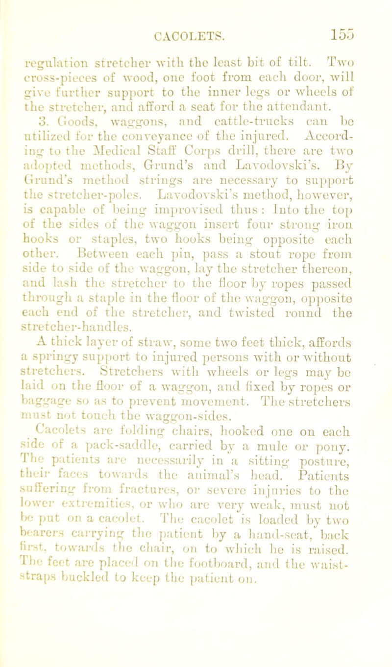 I’egulatiou stfctclier with the least bit of tilt. Two cross-pieces of wood, one foot fi-om each door, wilt give further support to the inner legs or wheels of the stretcher, anil afford a seat for the attendant. 3. Cloods, waggons, and cattle-trucks can bo utilized for the conveyance of the injured. Accord- ing to the ^Medical Staff Cor])S drill, there arc two adopted methods, Grund’s and Lavodovski’s. By Gruiid’s tnethod strings are necessary to sujiport the stretcher-poles. Lavodovski’s method, however, is capable of being imiu'ovised thus : Into the top of the sides of the waggon insert four strong iron hooks or staples, two hooks being opposite each other. Between each ])in, ])ass a stout rope from side to side of the waggon, lay the stretcher thereon, and lash the stretcher to the floor by ropes passed through a stajde in the floor of the waggon, opjiosito each end of the stretcher, and twisted round the stretcher-handles. A thick layer of sti'uw, some two feet thick, affords a springy supjjort to injured persons with or without stretchers. Stretchers with wheels or legs may bo laid on the flooi' of a waggon, and fixed by ropes or bagg'aire so as to prevent movement. The stretchers must not touch the waggon-sides. Cacolets are folding chairs, hooked one on each side of a pack-saddle, carried by a mule or pony. 1 he p.'itients ai'c necessarily in a sitting posture, theii’ faces towards the animal’s head. Patients suffering from fractures, oi’ severe injui'ics to the lowci- exti'cmitios, ov who are very weak, must not be [)ut on a cacolet. 'I’lie cacolct is loaded by two bearers carrying the })atient by a hand-.seat, back fu’st, tow.ai’ds the chair, on to which lie is raised. 1 he feet ai'c placed on the footboard, and the waist- stra[)S buckled to keep the patient on.