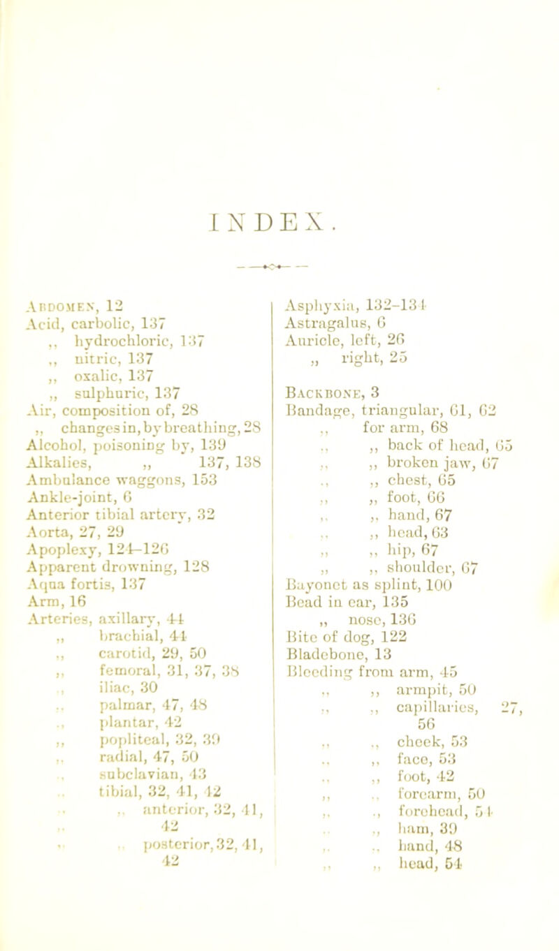 INDEX. Abdome.v, 12 Acid, carbolic, 137 ,, hydrochloric, 137 ,, uitric, 137 ,, oxalic, 137 „ sulphuric, 137 Air, composition of, 28 ,, changcsin,hy breathing, 28 Alcohol, jtoisoning by, 130 Alkalies, ,, 137, 138 Ambulance waggons, 153 Ankle-joint, 0 Anterior tibial artery, 32 Aorta, 27, 20 Apoplexy, 121-120 Apparent drowning, 128 Aqua fortis, 137 Arm, 16 Arteries, axillary, 1-1 „ brachial, 41 ,, carotid, 20, 50 ,, femoral, 31, 37, 38 iliac, 30 palmar, 47, 48 plantar, 42 ,, poj)litcaI, 32, 30 radial, 47, 50 subclavian, 43 tibial, 32, 41, 12 anterior, 32, 11, 42 . posterior, 32, 41, 42 Asphyxia, 132-13 1 Astragalus, 0 Auricle, loft, 20 ,, right, 25 Backbone, 3 Bandage, triangular, 01, 02 ,, for arm, 68 ,, back of head, 05 ,, broken jaw, 07 ,, chest, 65 ,, ,, foot, 06 ,, ,, hand, 67 ,, head, 03 „ „ hip, 67 „ ,, shoulder, 07 Bayonet as si)liut, 100 Bead in oar, 135 „ nose, 130 Bite of dog, 122 Bladobono, 13 Bleeding from arm, 45 ,, armpit, 50 ,, capillaries, 27, 50 cheek, 53 ,, face, 53 ,, f(X)t, 42 ,, forearm, 50 ,. forehead, 51 ., ham, 31) hand, 48 ,, ,, head, 54