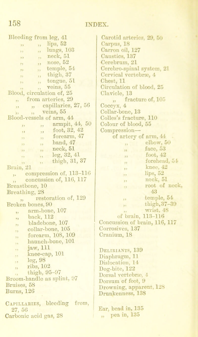 Blooding from log, 41 „ „ lips, 52 ,, ,, lungs, 103 ,, ,, neck, 51 ,, ,, nose, 52 „ ,, temple, 5 t „ „ thigh, 37 „ „ tongue, 51 ., ,, veins, 55 Blootl, circulation of, 25 ,, from arteries, 29 ,, „ capillaries, 27, 56 ,, ,, veins, 55 Blood-vessels of arm, 4-1 ,, ,, armpit, 44, 50 „ „ foot, 32, 42 ,, ,, forearm, 47 ,, ,, hand, 47 ,, ,, neck, 51 „ „ leg, 32, 41 „ ,, thigh, 31, 37 Bi'aiu, 21 ,, compression of, 113-116 ,, concussion of, 116, 117 Breastbone, 10 Breathing, 28 „ restoration of, 129 Broken bones, 90 „ arm-bone, 107 ., back, 112 ,, bladebone, 107 ,, collar-bone, 105 ,, forearm, 108, 109 „ haunch-bone, 101 ., jaw. 111 knee-cap, 101 leg, 98 „ ribs, 103 ., thigh, 95-97 Broom-handle as splint, 97 Bruises, 58 Burns, 126 Capillaries, bleeding from, 27, 56 Carbonic acid gas, 28 Carotid arteries, 29, 50 Caipus, 18 Carron oil, 127 Caustics, 137 Cerebrum, 21 Cerobro-spinal system, 21 Cervical vertebrse, 4 Chest, 11 Circulation of blood, 25 Clavicle, 13 „ fracture of, 105 Cocej-x, 4 Collar-bone, 13 Colles’s fracture, 110 Colour of blood, 55 Compression— of artery of arm, -41 ,, elbow, 5u ,, face, o3 ,, foot, 42 „ forehead, 51 ,, knee, 42 „ lips, 53 ,, neck, 51 ., root of nock, 43 ,, temple, 34 ,. thigh,37-39 „ wi-ist, 48 of brain, 113-116 Concussion of brain, 116, 117 I Corrosives, 137 Cranium, 18 Deliuiaxts, 139 Diaphragm, 11 Dislocation, 14 Dog-bite, 122 Dorsal vertebra', 4 Dorsum of foot, 9 Drowning, apparent, 128 Drunkenness, 138 Ear, bead in, 135 ,, j)ea in, 135