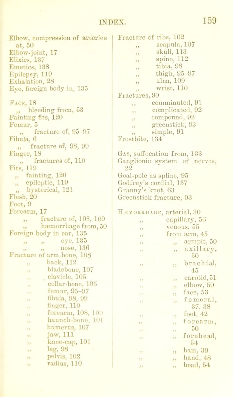 Elbow, compression of arteries at, 50 Elbow-joint, 17 Elixirs, 137 Emetics, 138 Epilepsy, 110 Exhalation, 28 Eye, foreign body in, 135 Face, 18 „ bleeding from, 53 Fainting fits, 120 Femur, 5 „ fracture of, 95-07 Fibula, (5 „ fracture of, 98, 90 Finger, 18 ,, fractures of, 110 Fits, 110 ,, fainting, 120 „ epileptic, 119 ,, hysterical, 121 Flesh, 20 Foot, 9 Forearm, 17 „ fracture of, 103, 109 „ hmmorrliage from, 50 Foreign body in ear, 135 „ „ eye, 135 „ „ nose, 136 Fracture of arm-bone, 108 ,, back, 112 bladebone, 107 ,. clavicle, 105 ,, collar-bone, 105 ,, femur, 95-07 fibula, 08, 90 ., linger, 110 ,, forearm, 108, loo ,, haunch-bone, 101 ,, humerus, 107 „ jaw. 111 ,, knee-cap, 101 „ leg, 08 „ pelvis, 102 ,, radius, 110 Fracture of ribs, 102 ,, scapula, 107 „ skull, 113 ,, spine, 112 „ tibia, 98 „ thigh, 95-07 ,, ulna, 109 ,, wrist, 110 Fractures, 90 ,, comminuted, 01 ,, complicated, 92 „ compound, 02 ,, greenstick, 93 ,, simple, 91 Frostbite, 131 Gas, suffocation from, 133 Ganglionic system of nerves, 22 Goal-pole as splint, 95 Godfrey’s cordial, 137 Granny’s knot, 63 Greenstick fracture, 93 II.EJiORRnAGE, arterial, 30 ,, capillary, 56 ,, venous, 55 ,, from arm, 45 ,, ,, armpit, 50 ,, ,, axillary, 50 ,, ,, brachial, 45 ,, ,, carotid, 51 ,, ,, elbow, 50 „ face, 53 ,, ,, femoral, 37, 38 ,, ,, foot, 42 ,. „ forearm, .. 50 ,, „ forehead, 54 ., ,, ham, 30 >i ,, hand, 48 ,, „ head, 54