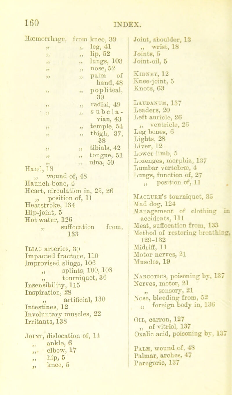 HicmoiTliage, from knee, .39 M •» leg, 41 5» >> lip, 52 lungs, 103 J> nose, 52 }} palm of hand, 48 M )> popliteal. 39 >5 radial, 49 5) s nbc1 a - vian, 4-3 7i temple, 54 }1 thigh, 37, 38 ?) tibials, 42 }} )i tongue, 51 >» }y ulna, 50 Hand, 18 ,, wound of, 48 Haunch-bone, 4 Heart, circulation in, 25, 26 „ position of, 11 Heatstroke, 134 Hip-joint, 5 Hot water, 126 „ suffocation from, 133 Iltac arteries, 30 Impacted fracture, 110 Improvised slings, 106 ,, splints, 100, 108 „ tourniquet, 36 Insensibility, 115 Inspiration, 28 ,, artificial, 130 Intestines, 12 Involuntary muscles, 22 Irritants, 138 .Joint, dislocation of, 11- ,, ankle, 6 ,, elbow, 17 „ hip, 5 „ knee, 5 Joint, shoulder, 1.3 ,, wrist, 18 Joints, 5 Joint-oil, 5 Kidnet, 12 Knee-joint, 5 Knots, 63 Laudanum, 1.37 Leaders, 20 Left auricle, 26 „ ventricle, 26 Leg bones, G Lights, 28 Liver, 12 Lower limb, 5 Lozenges, morphia, 1.37 Lumbar vertebras, 4 Lungs, function of, 27 „ position of, 11 ilACDUEE’s tonrniqnet, 35 Mad dog, 124 JIanagement of clothing in accidents. 111 Meat, suffocation from, 133 Method of restoring breathinsr, 129-132 Midriff, 11 Motor nerves, 21 Muscles, 19 Narcotics, poisoning by, 137 Nerves, motor, 21 „ sensory, 21 Nose, bleeding from, 52 ,, foreign body in, 136 Oil, carron, 127 „ of vitriol, 137 Oxalic acid, poisoning by, 137 Palm, wound of, 4S I P.almar, arches, 17 Paregoric, 137