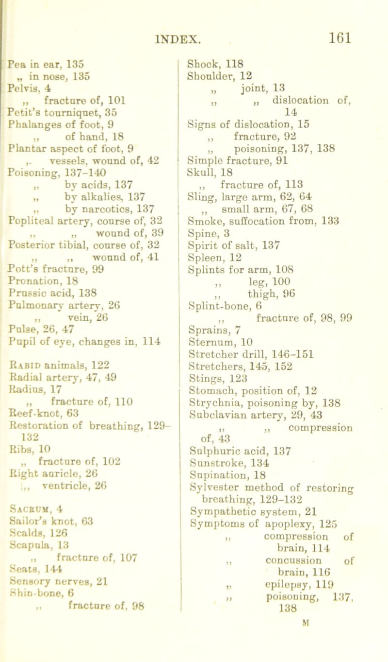 Pea in ear, 135 „ in nose, 135 Pelvis, -I „ fracture of, 101 Petit’s tourniquet, 35 Phalanges of foot, 9 „ of hand, 18 Plantar aspect of foot, 9 ,. vessels, wound of, 42 Poisoning, 137-140 „ by acids, 137 „ by alkalies, 137 „ by narcotics, 137 Popliteal artery, course of, 32 ,, „ wound of, 39 Posterior tibial, course of, 32 „ ,, wound of, 41 Pott’s fracture, 99 Pronation, 18 Prussic acid, 138 Pulmonary artery, 2C „ vein, 26 Pulse, 26, 47 Pupil of eye, changes in, 114 Rabid animals, 122 Radial artery, 47, 49 Radius, 17 „ fracture of, 110 Reef-knot, 63 Restoration of breathing, 129- 132 Ribs, 10 „ fracture of, 102 Right auricle, 26 i,, ventricle, 26 Sacecm,4 Sailor’s knot, 63 Scalds, 126 Scapula, 13 „ fracture of, 107 Seats, 144 Sensory nerves, 21 Shin bone, 6 ,, fracture of, 98 j Shock, 118 Shoulder, 12 „ joint, 13 „ „ dislocation of, 14 Signs of dislocation, 15 „ fracture, 92 „ poisoning, 137, 138 Simple fracture, 91 ^ Skull, 18 ,, fracture of, 113 I Sling, large arm, 62, 64 I „ small arm, 67, 68 Smoke, suffocation from, 133 Spine, 3 I Spirit of salt, 137 I Spleen, 12 Splints for arm, 108 I ,, leg, 100 : „ thigh, 96 Splint-bone, 6 ,, fracture of, 98, 99 Sprains, 7 Sternum, 10 Stretcher drill, 146-151 Stretchers, 145, 152 ; Stings, 123 Stomach, position of, 12 Strychnia, poisoning by, 138 Subclavian artery, 29, 43 „ „ compression of, 43 Sulphuric acid, 137 Sunstroke, 134 Supination, 18 Sylvester method of restoring I breathing, 129-132 . Sympathetic system, 21 ! Symptoms of apoplexy, 125 „ compression of brain, 114 ,, concussion of brain, 116 „ epilepsy, 119 „ poisoning, 137, 1 138 M