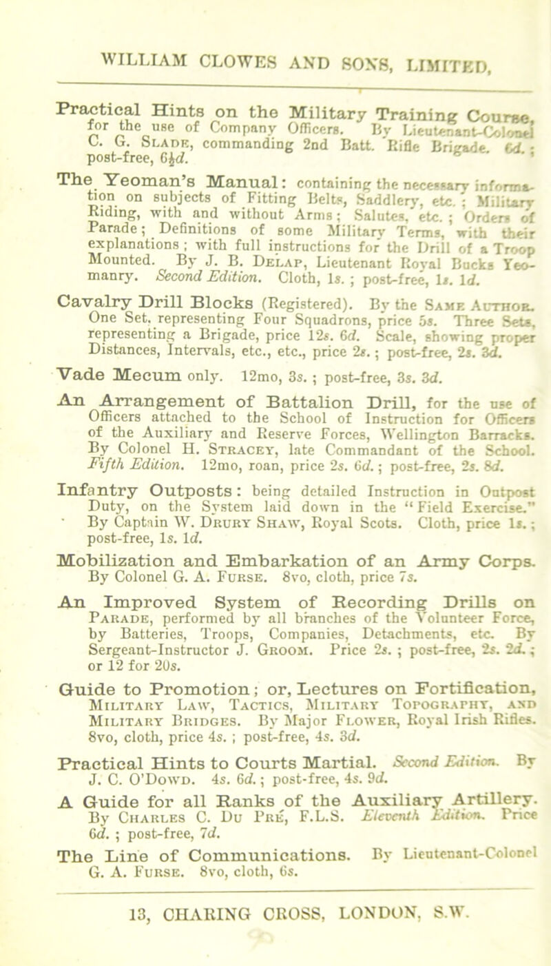 WILLIAM CLOWES AND 80X8, LIMITED, Practical Hints on the Military Training Course o Company Oflicerg. Uv Lieut^nant-Colcmtl C. L. bLADE, commanding 2nd Halt. Rifle Bri^e. C<L ■ post-free, ' The Yeoman’s Manual; containing the necessary informa- hon on subjects of Fitting Belts, Saddleiy, etc. ; Military Riding, with and without Arms; Salutes, etc.; Orders of Pamde ^ Definitions of some ililitar\' Terms, witb their explanations ; with full instructions for the Drill of a Troop Mounted. By J. B. Delap, Lieutenant Royal Bucks Yeo- manry. Second Edition. Cloth, Is. ; post-free. Is. Id. Cavalry Drill Blocks (Registered). By the Same Althor. One Set. representing Four Squadrons, price 5s. Three Sets, representing a Brigade, price 12s. 6d. Scale, showing proper Distances, Intervals, etc., etc., price 2s.; post-free, 2s. 3d. Vade Mecum only. 12mo, 3s. ; post-free, 3s. 3d. All Arrangement of Battalion Drill, for the use of Officers attached to the School of Instruction for Officers of the Auxiliary and Reserve Forces, Wellington Barracks. By Colonel H. Stracey, late Commandant of the School. Ei/i/i Edition. 12nio, roan, price 2s. 6d.; post-free, 2s. 8d. Infantry Outposts: being detailed Instruction in Ontpost Duty, on the System laid down in the “ Field Exercise.” By Captain W. Drury Shaw, Royal Scots. Cloth, price Is.; post-free, Is. Id. Mobilization and Embarkation of an Army Corpa By Colonel G. A. Furse. 8vo, cloth, price 7s. An Improved System of Recording Drills on Parade, performed by all branches of the Volunteer Force, by Batteries, Troops, Companies, Detachments, etc. By Serge.ant-Instructor J. Groom. Price 2s. ; post-free, 2s. 2d. ; or 12 for 2Us. Guide to Promotion; or. Lectures on Fortification, Military Law, Tactics, Military Topography, asd Military Bridges. By Major Flower, Royal Irish Rides. 8vo, cloth, price 4s. ; post-free, 4s. 3d. Practical Hints to Courts Martial. Second Eidition. By J. C. O'Dowd. 4s. Gd.; post-free, 4s. 9d. A Guide for all Ranks of the Auxiliary Artillery. By Charles C. Du Pre, F.L.S. Eleventh Edition. Price Gd. ; post-free, 7d. The Line of Communications. By Lieutenant-Colonel G. A. Furse. 8vo, cloth, Gs. 13, CHARING CROSS, LONDON, S.W.