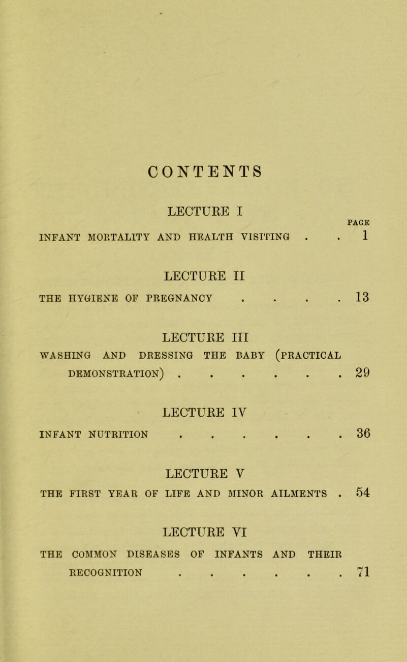 CONTENTS LECTURE I INFANT MORTALITY AND HEALTH VISITING . LECTURE II THE HYGIENE OF PREGNANCY . LECTURE III WASHING AND DRESSING THE BABY (PRACTICAL DEMONSTRATION) LECTURE IV INFANT NUTRITION LECTURE V THE FIRST YEAR OF LIFE AND MINOR AILMENTS . LECTURE VI PAGE 1 13 29 36 54 THE COMMON DISEASES OF INFANTS AND RECOGNITION .... THEIR 71