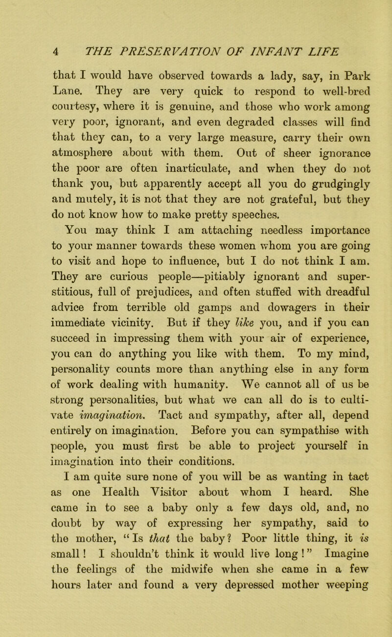 that I would have observed towards a lady, say, in Park Lane. They are very quick to respond to well-bred courtesy, where it is genuine, and those who work among very poor, ignorant, and even degraded classes will find that they can, to a very large measure, carry their own atmosphere about with them. Out of sheer ignorance the poor are often inarticulate, and when they do not thank you, but apparently accept all you do grudgingly and mutely, it is not that they are not grateful, but they do not know how to make pretty speeches. You may think I am attaching needless importance to your manner towards these women whom you are going to visit and hope to influence, but I do not think I am. They are curious people—pitiably ignorant and super- stitious, full of prejudices, and often stuffed with dreadful advice from terrible old gamps and dowagers in their immediate vicinity. But if they like you, and if you can succeed in impressing them with your air of experience, you can do anything you like with them. To my mind, personality counts more than anything else in any form of work dealing with humanity. We cannot all of us be strong personalities, but what we can all do is to culti- vate imagination. Tact and sympathy, after all, depend entirely on imagination. Before you can sympathise with people, you must first be able to project yourself in imagination into their conditions. I am quite sure none of you will be as wanting in tact as one Health Visitor about whom I heard. She came in to see a baby only a few days old, and, no doubt by way of expressing her sympathy, said to the mother, “ Is that the baby ? Poor little thing, it is small! I shouldn’t think it would live long ! ” Imagine the feelings of the midwife when she came in a few hours later and found a very depressed mother weeping