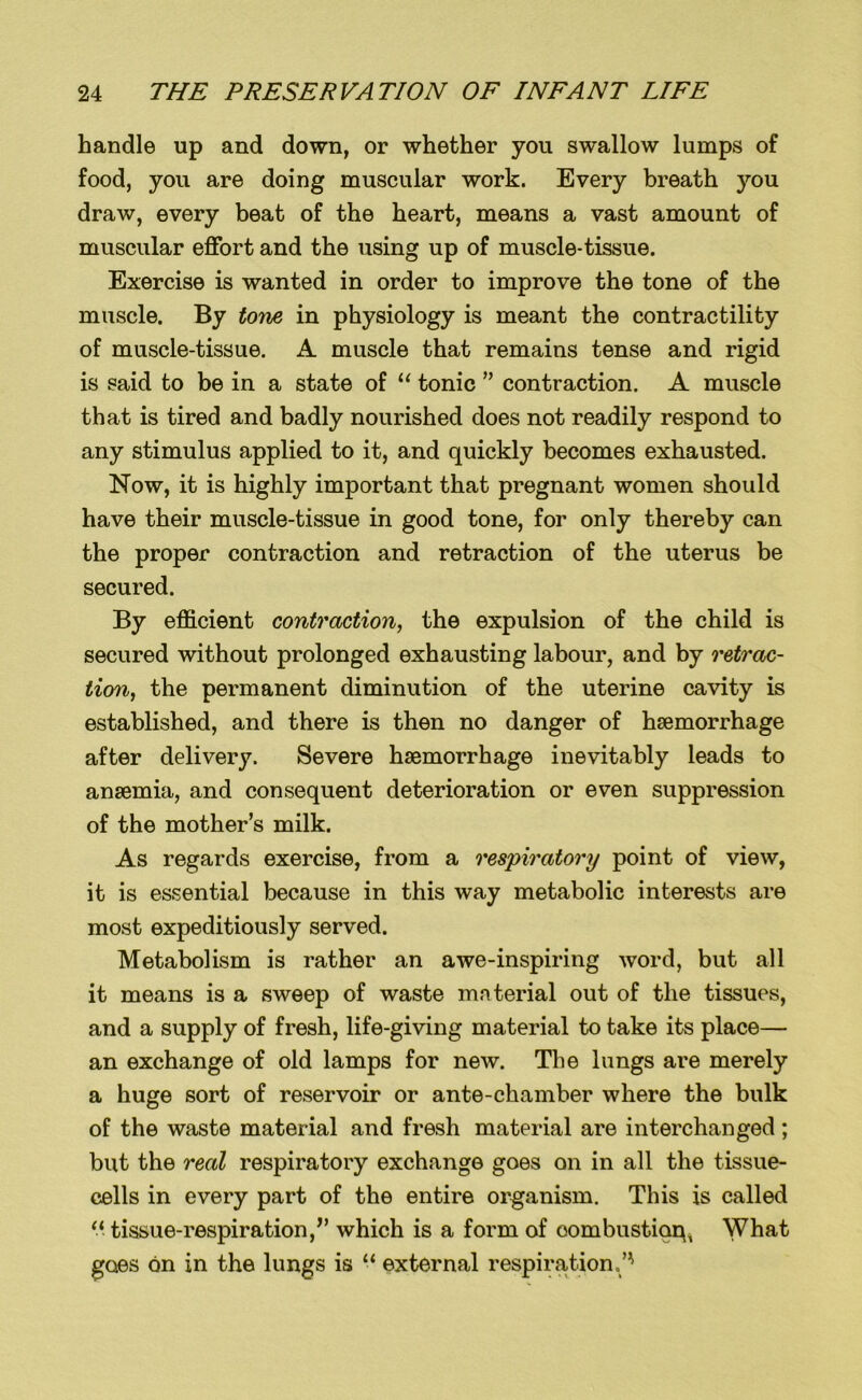 handle up and down, or whether you swallow lumps of food, you are doing muscular work. Every breath you draw, every beat of the heart, means a vast amount of muscular effort and the using up of muscle-tissue. Exercise is wanted in order to improve the tone of the muscle. By tone, in physiology is meant the contractility of muscle-tissue. A muscle that remains tense and rigid is said to be in a state of “ tonic ” contraction. A muscle that is tired and badly nourished does not readily respond to any stimulus applied to it, and quickly becomes exhausted. Now, it is highly important that pregnant women should have their muscle-tissue in good tone, for only thereby can the proper contraction and retraction of the uterus be secured. By efficient contraction, the expulsion of the child is secured without prolonged exhausting labour, and by retrac- tion, the permanent diminution of the uterine cavity is established, and there is then no danger of haemorrhage after delivery. Severe haemorrhage inevitably leads to anaemia, and consequent deterioration or even suppression of the mother’s milk. As regards exercise, from a respiratory point of view, it is essential because in this way metabolic interests are most expeditiously served. Metabolism is rather an awe-inspiring word, but all it means is a sweep of waste material out of the tissues, and a supply of fresh, life-giving material to take its place— an exchange of old lamps for new. The lungs are merely a huge sort of reservoir or ante-chamber where the bulk of the waste material and fresh material are interchanged; but the real respiratory exchange goes on in all the tissue- cells in every part of the entire organism. This is called a tissue-respiration/’ which is a form of oombustioq, What goes on in the lungs is “ external respiration.’'