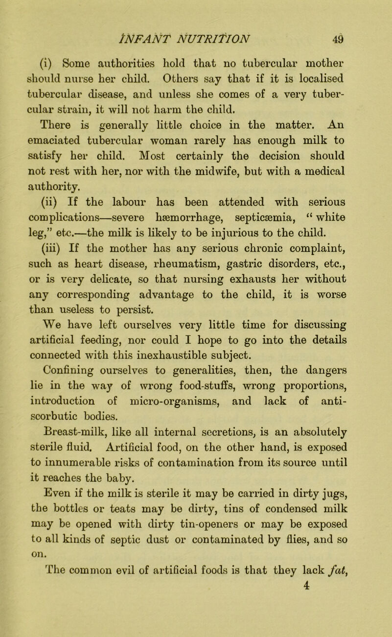 (i) Some authorities hold that no tubercular mother should nurse her child. Others say that if it is localised tubercular disease, and unless she comes of a very tuber- cular strain, it will not harm the child. There is generally little choice in the matter. An emaciated tubercular woman rarely has enough milk to satisfy her child. Most certainly the decision should not rest with her, nor with the midwife, but with a medical authority. (ii) If the labour has been attended with serious complications—severe haemorrhage, septicaemia, “ white leg,” etc.—the milk is likely to be injurious to the child. (iii) If the mother has any serious chronic complaint, such as heart disease, rheumatism, gastric disorders, etc., or is very delicate, so that nursing exhausts her without any corresponding advantage to the child, it is worse than useless to persist. We have left ourselves very little time for discussing artificial feeding, nor could I hope to go into the details connected with this inexhaustible subject. Confining ourselves to generalities, then, the dangers lie in the way of wrong food stuffs, wrong proportions, introduction of micro-organisms, and lack of anti- scorbutic bodies. Breast-milk, like all internal secretions, is an absolutely sterile fluid. Artificial food, on the other hand, is exposed to innumerable risks of contamination from its source until it reaches the baby. Even if the milk is sterile it may be carried in dirty jugs, the bottles or teats may be dirty, tins of condensed milk may be opened with dirty tin-openers or may be exposed to all kinds of septic dust or contaminated by flies, and so on. The common evil of artificial foods is that they lack fat, 4