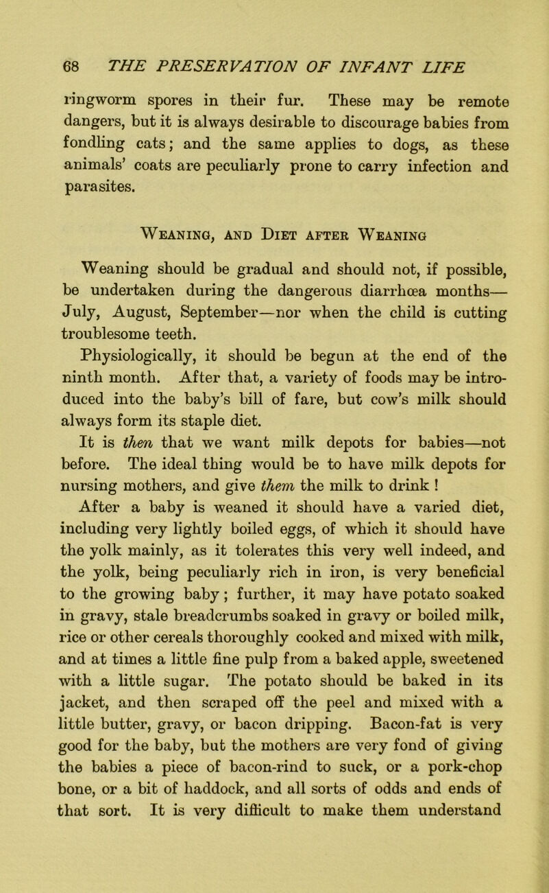 ringworm spores in their fur. These may be remote dangers, but it is always desirable to discourage babies from fondling cats; and the same applies to dogs, as these animals’ coats are peculiarly prone to carry infection and parasites. Weaning, and Diet after Weaning Weaning should be gradual and should not, if possible, be undertaken during the dangerous diarrhoea months— July, August, September—nor when the child is cutting troublesome teeth. Physiologically, it should be begun at the end of the ninth month. After that, a variety of foods may be intro- duced into the baby’s bill of fare, but cow’s milk should always form its staple diet. It is then that we want milk depots for babies—not before. The ideal thing would be to have milk depots for nursing mothers, and give them the milk to drink ! After a baby is weaned it should have a varied diet, including very lightly boiled eggs, of which it should have the yolk mainly, as it tolerates this very well indeed, and the yolk, being peculiarly rich in iron, is very beneficial to the growing baby; further, it may have potato soaked in gravy, stale breadcrumbs soaked in gravy or boiled milk, rice or other cereals thoroughly cooked and mixed with milk, and at times a little fine pulp from a baked apple, sweetened with a little sugar. The potato should be baked in its jacket, and then scraped off the peel and mixed with a little butter, gravy, or bacon dripping. Bacon-fat is very good for the baby, but the mothers are very fond of giving the babies a piece of bacon-rind to suck, or a pork-chop bone, or a bit of haddock, and all sorts of odds and ends of that sort. It is very difficult to make them understand