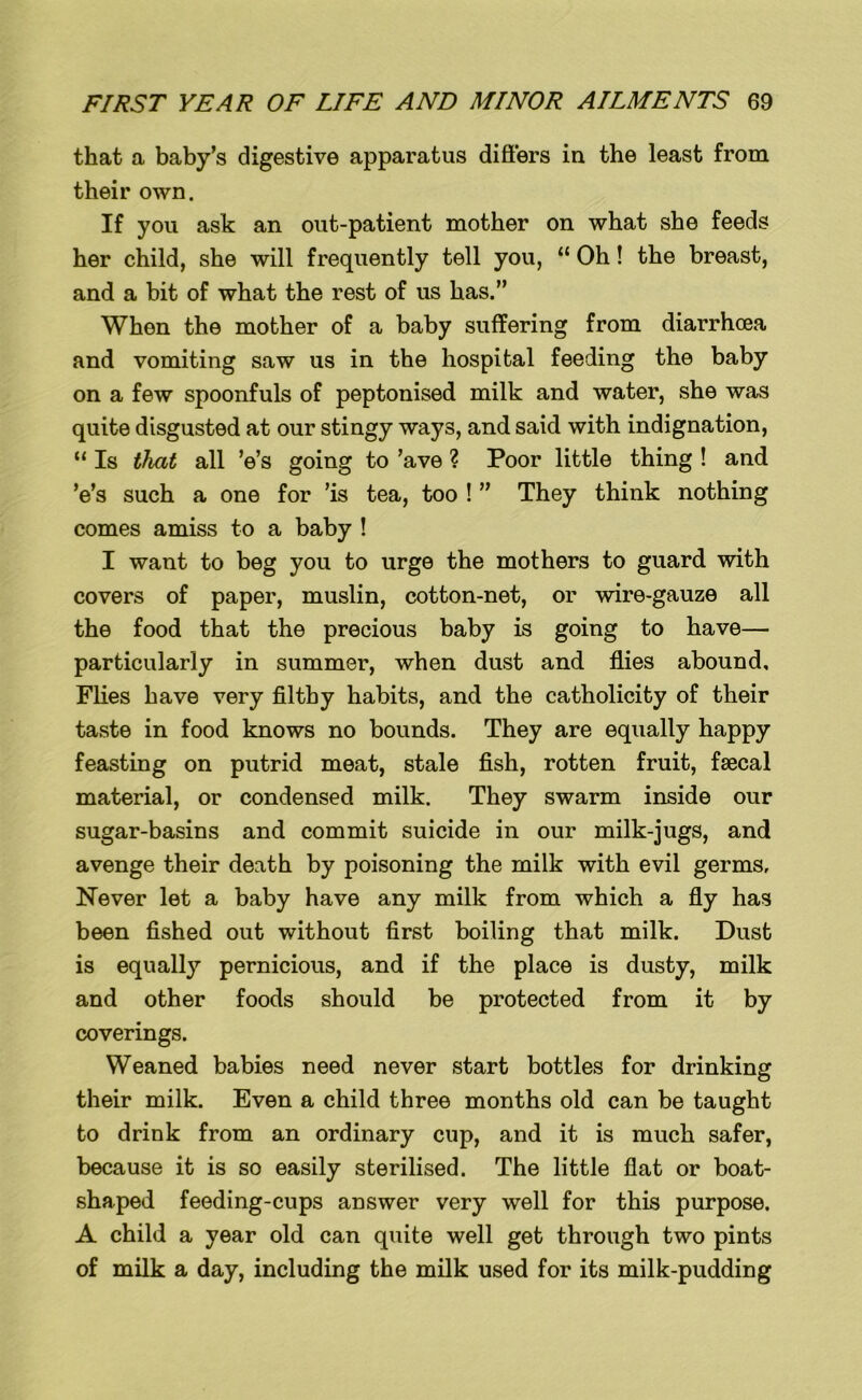 that a baby's digestive apparatus differs in the least from their own. If you ask an out-patient mother on what she feeds her child, she will frequently tell you, “ Oh! the breast, and a bit of what the rest of us has.” Whon the mother of a baby suffering from diarrhoea and vomiting saw us in the hospital feeding the baby on a few spoonfuls of peptonised milk and water, she was quite disgusted at our stingy ways, and said with indignation, “ Is that all Vs going to ’ave ? Poor little thing ! and Vs such a one for ’is tea, too ! ” They think nothing comes amiss to a baby ! I want to beg you to urge the mothers to guard with covers of paper, muslin, cotton-net, or wire-gauze all the food that the precious baby is going to have— particularly in summer, when dust and flies abound. Flies have very filthy habits, and the catholicity of their taste in food knows no bounds. They are equally happy feasting on putrid meat, stale fish, rotten fruit, faecal material, or condensed milk. They swarm inside our sugar-basins and commit suicide in our milk-jugs, and avenge their death by poisoning the milk with evil germs, Never let a baby have any milk from which a fly has been fished out without first boiling that milk. Dust is equally pernicious, and if the place is dusty, milk and other foods should be protected from it by coverings. Weaned babies need never start bottles for drinking their milk. Even a child three months old can be taught to drink from an ordinary cup, and it is much safer, because it is so easily sterilised. The little flat or boat- shaped feeding-cups answer very well for this purpose. A child a year old can quite well get through two pints of milk a day, including the milk used for its milk-pudding