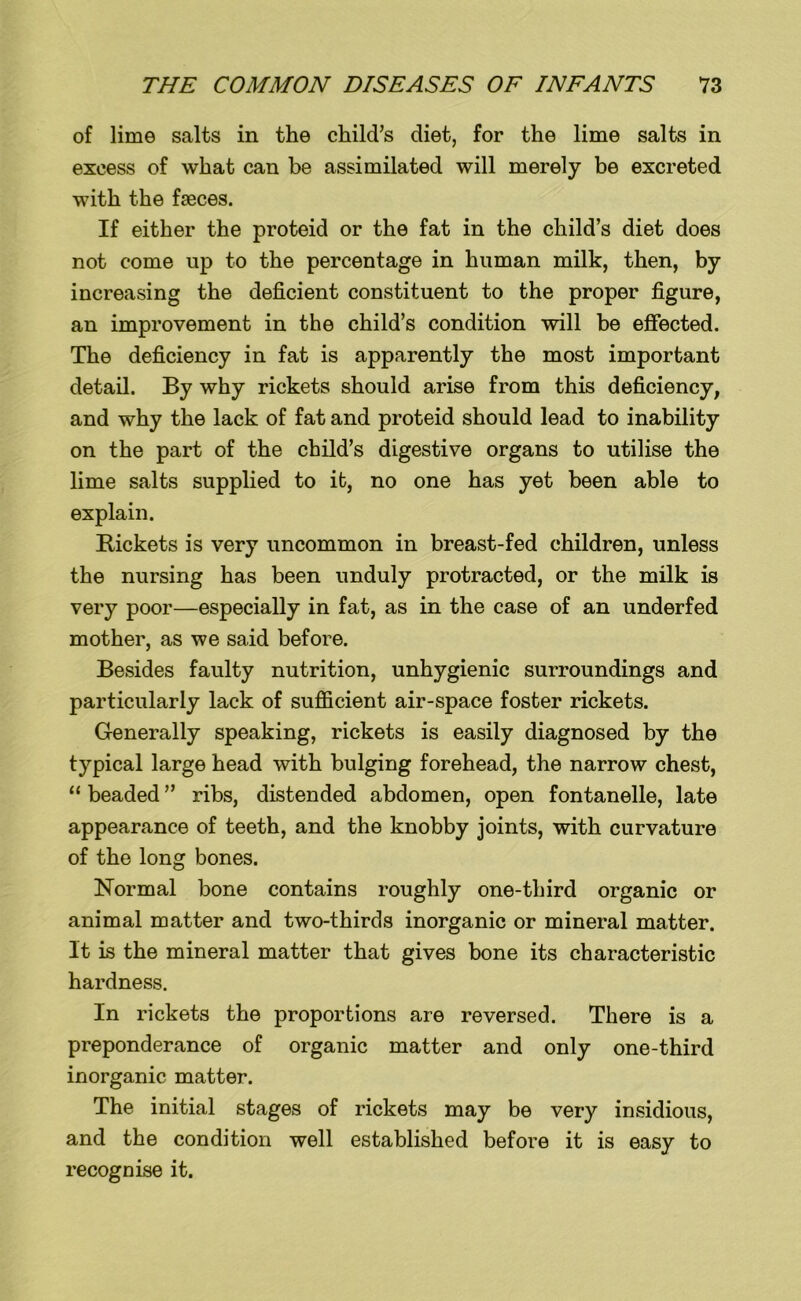 of lime salts in the child’s diet, for the lime salts in excess of what can be assimilated will merely be excreted with the faeces. If either the proteid or the fat in the child’s diet does not come up to the percentage in human milk, then, by increasing the deficient constituent to the proper figure, an improvement in the child’s condition will be effected. The deficiency in fat is apparently the most important detail. By why rickets should arise from this deficiency, and why the lack of fat and proteid should lead to inability on the part of the child’s digestive organs to utilise the lime salts supplied to it, no one has yet been able to explain. Rickets is very uncommon in breast-fed children, unless the nursing has been unduly protracted, or the milk is very poor—especially in fat, as in the case of an underfed mother, as we said before. Besides faulty nutrition, unhygienic surroundings and particularly lack of sufficient air-space foster rickets. Generally speaking, rickets is easily diagnosed by the typical large head with bulging forehead, the narrow chest, “ beaded ” ribs, distended abdomen, open fontanelle, late appearance of teeth, and the knobby joints, with curvature of the long bones. Normal bone contains roughly one-third organic or animal matter and two-thirds inorganic or mineral matter. It is the mineral matter that gives bone its characteristic hardness. In rickets the proportions are reversed. There is a preponderance of organic matter and only one-third inorganic matter. The initial stages of rickets may be very insidious, and the condition well established before it is easy to recognise it.