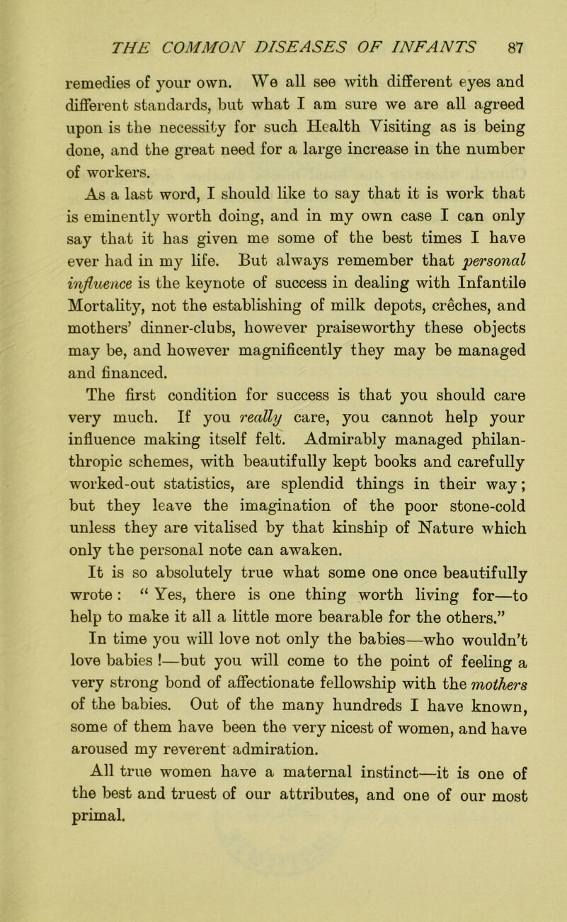 remedies of your own. We all see with different eyes and different standards, but what I am sure we are all agreed upon is the necessity for such Health Visiting as is being done, and the great need for a large increase in the number of workers. As a last word, I should like to say that it is work that is eminently worth doing, and in my own case I can only say that it has given me some of the best times I have ever had in my life. But always remember that personal influence is the keynote of success in dealing with Infantile Mortality, not the establishing of milk depots, creches, and mothers’ dinner-clubs, however praiseworthy these objects may be, and however magnificently they may be managed and financed. The first condition for success is that you should care very much. If you really care, you cannot help your influence making itself felt. Admirably managed philan- thropic schemes, with beautifully kept books and carefully worked-out statistics, are splendid things in their way; but they leave the imagination of the poor stone-cold unless they are vitalised by that kinship of Nature which only the personal note can awaken. It is so absolutely true what some one once beautifully wrote : “ Yes, there is one thing worth living for—to help to make it all a little more bearable for the others.” In time you will love not only the babies—who wouldn’t love babies !—but you will come to the point of feeling a very strong bond of affectionate fellowship with the mothers of the babies. Out of the many hundreds I have known, some of them have been the very nicest of women, and have aroused my reverent admiration. All true women have a maternal instinct—it is one of the best and truest of our attributes, and one of our most primal.