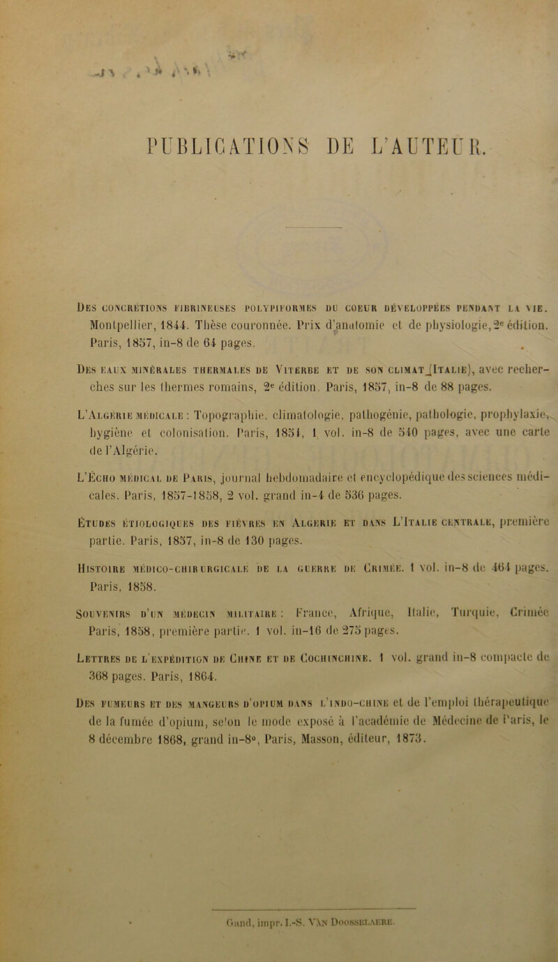 PUBLICATIONS DE L’AUTEUR. Des concrétions fibrineuses polypiformes du coeur développées pendant la me. Montpellier, 1844. Thèse couronnée. Prix d’anatomie et de physiologie,2e édition. Paris, 1857, in—8 de 64 pages. Des eaux minérales thermales de Viterbe et de son climatJItalie), avec recher- ches sur les thermes romains, 2e édition, Paris, 1857, in-8 de 88 pages. L’Algérie médicale : Topographie, climatologie, pathogénie, pathologie, prophylaxie, hygiène et colonisation. Paris, 1851, I vol. in-8 de 540 pages, avec une carte de l’Algérie. L’Écho médical de Paris, journal hebdomadaire et encyclopédique des sciences médi- cales. Paris, 1857-1858, 2 vol. grand in-4 de 536 pages. Études étiologiques des fièvres en Algérie et dans L'Italie centrale, première partie. Paris, 1857, in-8 de 130 pages. Histoire médico-chirurgicale de la guerre de Crimée. 1 vol. in-8 de 464 pages. Paris, 1858. Souvenirs d’un médecin militaire : France, Afrique, Italie, Turquie, Crimée Paris, 1858, première partie. 1 vol. in—16 de 275 pages. Lettres de l’expédition de Chine et de Cociiinciune. 1 vol. grand in-8 compacte de 368 pages. Paris, 1864. Des fumeurs et des mangeurs d’opium dans l’indo-chine et de l’emploi thérapeutique de la fumée d’opium, se'on le mode exposé à l’académie de Médecine de Paris, le 8 décembre 1868, grand in-8°, Paris, Masson, éditeur, 1873. Garni, impr. I.-S. V\N DoossELÆRE.