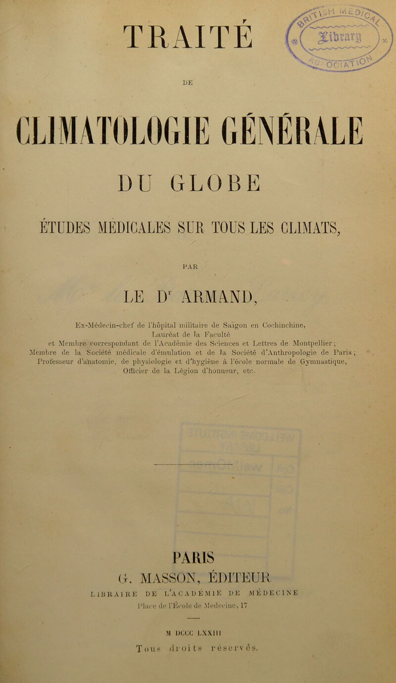 TRAITE DE CLIMATOLOGIE GÉNÉRALE DU GLOBE ÉTUDES MEDICALES SUR TOUS LES CLIMATS, FAR LE D' ARMAND, Ex-Médeoin-chef de l’hôpital militaire de Saigon en Coehinchine, Lauréat de la Faculté et Membre correspondant de l’Académie des Sciences et Lettres de Montpellier; Membre de la Société médicale d’émulation et de Ja Société d'Anthropologie de Paris; Professeur d'anatomie, de physiologie et d’hygiène à l’école normale de Gymnastique, Officier de la Légion d’honneur, etc.. PARIS G. MASSON, ÉDITEUR LIBRAIRE DE i/ACADÉMlE DE MÉDECINE Place de l'Ecole de Médecine» 17 M 1X1CC LXXIII Tous droits réserves.