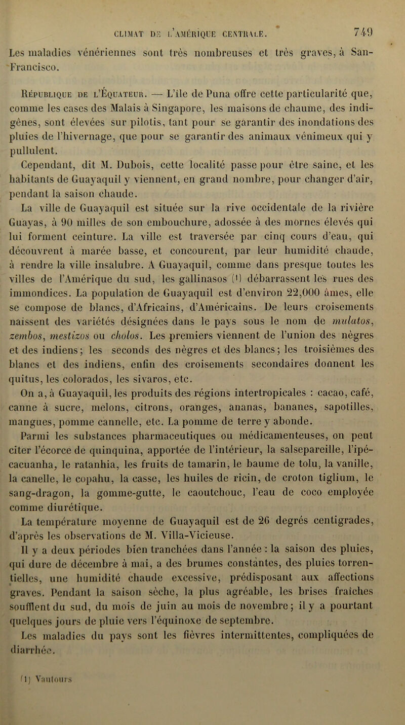 Les maladies vénériennes sont très nombreuses et très graves, à San- ■ Francisco. République de l’Équateub. — L’ile de Puna offre cette particularité que, comme les cases des Malais à Singapore, les maisons de chaume, des indi- gènes, sont élevées sur pilotis, tant pour se garantir des inondations des pluies de l’iiivernage, que pour se garantir des animaux vénimeux qui y pullulent. Cependant, dit M. Dubois, cette localité passe pour être saine, et les habitants de Guayaquil y viennent, en grand nombre, pour changer d’air, pendant la saison chaude. La ville de Guayaquil est située sur la rive occidentale de la rivière Guayas, à 90 milles de son embouchure, adossée à des mornes élevés qui lui forment ceinture. La ville est traversée par cinq cours d’eau, qui découvrent à marée basse, et concourent, par leur humidité chaude, à rendre la ville insalubre. A Guayaquil, comme dans presque toutes les villes de l’Amérique du sud, les gallinasos (*) débarrassent les rues des immondices. La population de Guayaquil est d’environ 22,000 âmes, elle se compose de blancs, d’Africains, d’Américains. De leurs croisements naissent des variétés désignées dans le pays sous le nom de mulatos, zembos, mestizos ou chulos. Les premiers viennent de l’union des nègres et des indiens; les seconds des nègres et des blancs; les troisièmes des blancs et des indiens, enfin des croisements secondaires donnent les quitus, les colorados, les sivaros, etc. On a, à Guayaquil, les produits des régions intertropicales : cacao, café, canne à sucre, melons, citrons, oranges, ananas, bananes, sapotilles, mangues, pomme cannelle, etc. La pomme de terre y abonde. Parmi les substances pharmaceutiques ou médicamenteuses, on peut citer l’écorce de quinquina, apportée de l’intérieur, la salsepareille, l’ipé- cacuanha, le ratanhia, les fruits de tamarin, le baume de tolu, la vanille, la canelle, le copahu, la casse, les huiles de ricin, de croton tiglium, le sang-dragon, la gomme-gutte, le caoutchouc, l’eau de coco employée comme diurétique. La température moyenne de Guayaquil est de 2G degrés centigrades, d’après les observations de M. Villa-Vicieuse. Il y a deux périodes bien tranchées dans l’année : la saison des pluies, qui dure de décembre à mai, a des brumes constantes, des pluies torren- tielles, une humidité chaude excessive, prédisposant aux affections graves. Pendant la saison sèche, la plus agréable, les brises fraîches soufflent du sud, du mois de juin au mois de novembre; il y a pourtant quelques jours de pluie vers l’équinoxe de septembre. Les maladies du pays sont les fièvres intermittentes, compliquées de diarrhée. (\) Vautours