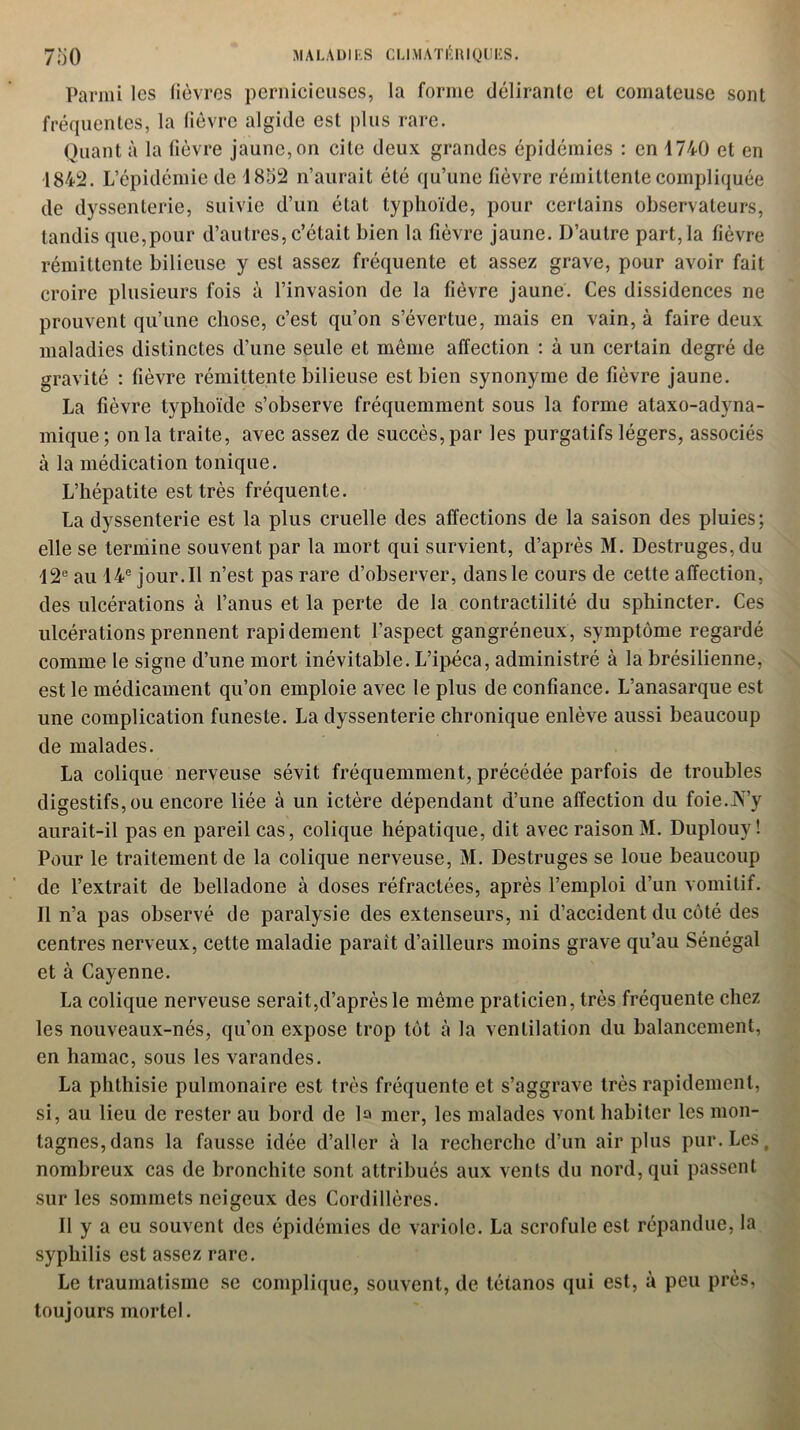 Parmi les fièvres pernicieuses, la forme délirante et comateuse sont fréquentes, la fièvre algide est plus rare. Quant à la fièvre jaune, on cite deux grandes épidémies : en 1740 et en 1842. L’épidémie de 1852 n’aurait été qu’une fièvre rémittente compliquée de dyssenterie, suivie d’un état typhoïde, pour certains observateurs, tandis que,pour d’autres, c’était bien la fièvre jaune. D’autre part, la fièvre rémittente bilieuse y est assez fréquente et assez grave, pour avoir fait croire plusieurs fois à l’invasion de la fièvre jaune. Ces dissidences ne prouvent qu’une chose, c’est qu’on s’évertue, mais en vain, à faire deux maladies distinctes d’une seule et même affection : à un certain degré de gravité : fièvre rémittente bilieuse est bien synonyme de fièvre jaune. La fièvre typhoïde s’observe fréquemment sous la forme ataxo-adyna- mique; onia traite, avec assez de succès,par les purgatifs légers, associés à la médication tonique. L’hépatite est très fréquente. La dyssenterie est la plus cruelle des affections de la saison des pluies; elle se termine souvent par la mort qui survient, d’après M. Destruges,du 12e au 14e jour. Il n’est pas rare d’observer, dans le cours de cette affection, des ulcérations à l’anus et la perte de la contractilité du sphincter. Ces ulcérations prennent rapidement l’aspect gangréneux, symptôme regardé comme le signe d’une mort inévitable. L’ipéca, administré à la brésilienne, est le médicament qu’on emploie avec le plus de confiance. L’anasarque est une complication funeste. La dyssenterie chronique enlève aussi beaucoup de malades. La colique nerveuse sévit fréquemment, précédée parfois de troubles digestifs,ou encore liée à un ictère dépendant d’une affection du foie.iV’y aurait-il pas en pareil cas, colique hépatique, dit avec raison M. Duplouy ! Pour le traitement de la colique nerveuse, M. Destruges se loue beaucoup de l’extrait de belladone à doses réfractées, après l’emploi d’un vomitif. Il n’a pas observé de paralysie des extenseurs, ni d’accident du côté des centres nerveux, celte maladie paraît d’ailleurs moins grave qu’au Sénégal et à Cayenne. La colique nerveuse serait,d’après le même praticien, très fréquente chez les nouveaux-nés, qu’on expose trop tôt à la ventilation du balancement, en hamac, sous les varandes. La phthisie pulmonaire est très fréquente et s’aggrave très rapidement, si, au lieu de rester au bord de la mer, les malades vont habiter les mon- tagnes, dans la fausse idée d’aller à la recherche d’un air plus pur. Les, nombreux cas de bronchite sont attribués aux vents du nord, qui passent sur les sommets neigeux des Cordillères. Il y a eu souvent des épidémies de variole. La scrofule est répandue, la syphilis est assez rare. Le traumatisme se complique, souvent, de tétanos qui est, à peu près, toujours mortel.
