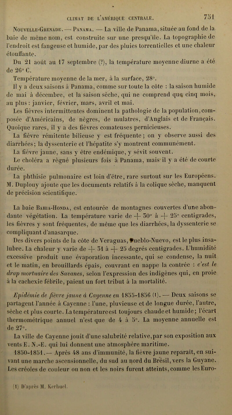 Nouvelle-Grenade. —• Panama. — La ville de Panama, située au fond de la baie de même nom, est construite sur une presqu’île. La topographie de l’endroit est fangeuse et humide, par des pluies torrentielles et une chaleur étouffante. Du 21 août au 17 septembre (?), la température moyenne diurne a été de 20° C. Température moyenne de la mer, à la surface, 28°. Il y a deux saisons à Panama, comme sur toute la côte : la saison humide de mai à décembre, et la saison sèche, qui ne comprend quq cinq mois, au plus : janvier, février, mars, avril et mai. Les fièvres intermittentes dominent la pathologie de la population,com- posée d’Américains, de nègres, de mulâtres, d’Anglais et de Français. Quoique rares, il y a des fièvres comateuses pernicieuses. La fièvre rémitente bilieuse y est fréquente; on y observe aussi des diarrhées; la dyssenterie et l’hépatite s’y montrent communément. La fièvre jaune, sans y être endémique, y sévit souvent. Le choléra a régné plusieurs fois à Panama, mais il y a été de courte durée. La phthisie pulmonaire est loin d’être, rare surtout sur les Européens. M. Duplouy ajoute que les documents relatifs à la colique sèche, manquent de précision scientifique. La haie Baiua-Honda, est entourée de montagnes couvertes d’une abon- dante végétation. La température varie de -|- 50° à -j- 25° centigrades, les fièvres y sont fréquentes, de même que les diarrhées, la dyssenterie se compliquant d’anasarque. Des divers points de la côte de Veraguas, Pueblo-Nuevo, est le plus insa- lubre. La chaleur y varie de —|— 31 à —j— 25 degrés centigrades. L’humidité excessive produit une évaporation incessante, qui se condense, la nuit et le matin, en brouillards épais, couvrant en nappe la contrée : c’est le drap mortuaire des Savanes, selon l’expression des indigènes qui, en proie à la cachexie fébrile, paient un fort tribut à la mortalité. Epidémie de fièvre jaune à Cayenne en 1855-1856 (t). •—- Deux saisons se partagent l’année à Cayenne : l’une, pluvieuse et de longue durée, l’autre, sèche et plus courte. La température est toujours chaude et humide; l’écart thermométrique annuel n’est que de 4 à 5°. La moyenne annuelle est de 27°. La ville de Cayenne jouit d’une salubrité relative,par son exposition aux vents E. N.-E. qui lui donnent une atmosphère maritime. 1850-1851.— Après 48 ans d’immunité, la fièvre jaune reparaît, en sui- vant une marche ascensionnelle, du sud au nord du Brésil, vers la Guyane. Les créoles de couleur ou non et les noirs furent atteints, comme lesEuro- (1) D’après M. Kerluirl.