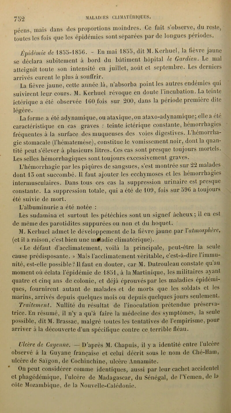 péens, mais dans des proportions moindres. Ce fait s’observe, du reste, tou testes fois que les épidémies sont séparées par de longues périodes. Épidémie de 1855-1856. - En mai 1855, dit M.KcrhucI, la fièvre jaune se déclara subitement à bord du bâtiment hôpital le Gardien. Le mal atteignit toute son intensité en juillet, août et septembre. Les derniers arrivés eurent le plus à souffrir. La fièvre jaune, celle année la, n absorba point les aulics endémies qui suivirent leur cours. M. Kerhuel révoque en doute l’incubation. La teinte ictérique a été observée 1 GO fois sur 200, dans la période première dite légère. La forme a été adynamique, ou ataxique, ou alaxo-adynamique; elle a été caractéristique en cas graves : teinte ictérique constante, hémorrhagies fréquentes à la surface des muqueuses des voies digestives. L’hémorrha- gie stomacale (l’hématemèse), constitue le vomissement noir, dont la qnan- tité peut s’élever à plusieurs litres. Ces cas sont presque toujours mortels. Les selles hémorrhagiques sont toujours excessivement graves. L’hémorrhagie par les piqûres de sangsues, s’est montrée sur 22 malades dont 13 ont succombé. Il faut ajouter les ecchymoses et les hémorrhagies intermusculaires. Dans tous ces cas la suppression urinaire est presque constante. La suppression totale, qui a été de 109, fois sur 596 a toujours été suivie de mort. L’albuminurie a été notée : Les sudamina et surtout les pétéchies sont un signef àcheux; il en est de même des parotidites suppurées ou non et du hoquet. M. Kerhuel admet le développement de la fièvre jaune par Vatmosphère, (et il a raison, c’est bien une maladie climatérique). « Le défaut d’acclimatement, voilà la principale, peut-être la seule cause prédisposante. » Mais l’acclimatement véritable, c’est-à-dire l’immu- nité, est-elle possible? Il faut en douter, car M. Dutrouleau constate qu’au moment où éclata l’épidémie de 1851, à la Martinique, les militaires ayant quatre et cinq ans de colonie, et déjà éprouvés par les maladies épidémi- ques, fournirent autant de malades et de morts que les soldats et les marins, arrivés depuis quelques mois ou depuis quelques jours seulement. Traitement. Nullité du résultat de l’inoculation prétendue préserva- trice. En résumé, il n’y a qu’à faire la médecine des symptômes, la seule possible, ditM. Brassac, malgré toutes les tentatives de l’empirisme, pour arriver à la découverte d’un spécifique contre ce terrible fléau. Ulcère de Cayenne. — D’après M. Chapuis, il y a identité entre l’ulcère observé à la Guyane française et celui décrit sous le nom de Ché-Ham, ulcère de Saigon, de Cochinchine, ulcère Annamite. On peut considérer comme identiques, aussi par leur cachet accidentel et phagédémique, l’ulcère de Madagascar, du Sénégal, de PYemen, de la côte Mozambique, de la Nouvelle-Calédonie.