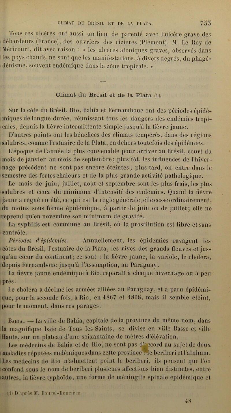 Tous ces ulcères ont aussi un lien de parenté avec l’ulcère grave des débardeurs (France), des ouvriers des rizières (Piémont). M. Le Roy de Mérieourt, dit avec raison : « les ulcères atoniques graves, observés dans les pays chauds, ne sont que les manifestations, à divers degrés, du phagé- dénisme, souvent endémique dans la zone tropicale. » Climat du Brésil et de la Plata (1). Sur la côte du Brésil, Rio, Bahia et Fernambouc ont des périodes épidé- miques de longue durée, réunissant tous les dangers des endémies tropi- cales, depuis la fièvre intermittente simple jusqu’à la fièvre jaune. D’autres points ont les bénéfices des climats tempérés, dans des régions ■salubres, comme l’estuaire de la Plata, en dehors toutefois des épidémies. L’époque de l'année la plus convenable pour arriver au Brésil, court du mois de janvier au mois de septembre; plus tôt, les influences de l’hiver- nage précédent ne sont pas encore éteintes; plus tard, on entre dans le semestre des fortes chaleurs et de la plus grande activité pathologique. Le mois de juin, juillet, août et septembre sont les plus frais, les plus salubres et ceux du minimum d’intensité des endémies. Quand la fièvre jaune a régné en été, ce qui est la règle générale, elle cesse ordinairement, du moins sous forme épidémique, à partir de juin ou de juillet; elle ne reprend qu’en novembre son minimum de gravité. La syphilis est commune au Brésil, où la prostitution est libre et sans contrôle. Périodes d'épidémies. — Annuellement, les épidémies ravagent les côtes du Brésil, l’estuaire de la Plata, les rives des grands fleuves et jus- qu’au cœur du continent; ce sont : la fièvre jaune, la variole, le choléra, depuis Fernambouc jusqu’à l’Assomption, au Paraguay. La fièvre jaune endémique à Rio, reparaît à chaque hivernage ou à peu près. Le choléra a décimé les armées alliées au Paraguay, et a paru épidémi- que, pour la seconde fois, à Rio, en 1807 et 1808, mais il semble éteint, pour le moment, dans ces parages. Bafiia. — La ville de Bahia, capitale de la province du même nom, dans la magnifique baie de Tous les Saints, se divise en ville Basse et ville Haute, sur un plateau d’une soixantaine de mètres d’élévation. Les médecins de Bahia et de Rio, ne sont pas d’accord au sujet de deux maladies réputées endémiques dans cette province rie béribéri et l’aïnhum. Les médecins de Rio n’admettent point le béribéri, ils pensent que l’on confond sous le nom de béribéri plusieurs affections bien distinctes, entre autres, la fièvre typhoïde, une forme de méningite spinale épidémique et (1) D’aprùs M. Hoiirel-Konoièro. 48