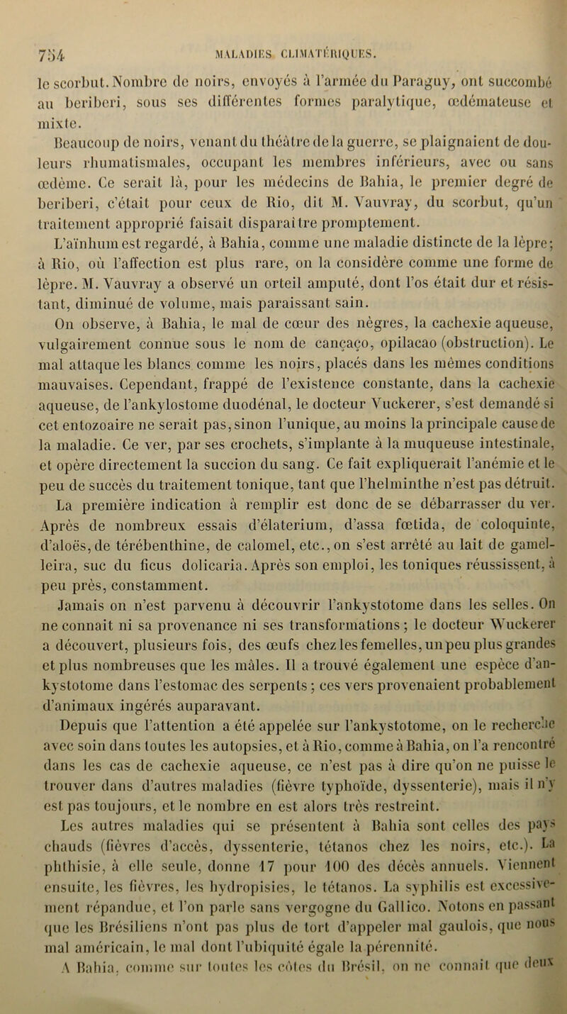 le scorbut. Nombre de noirs, envoyés à l’armée du Paraguy, ont succombé au béribéri, sous ses différentes formes paralytique, œdémateuse et mixte. Beaucoup de noirs, venant du théâtre de la guerre, se plaignaient de dou- leurs rhumatismales, occupant les membres inférieurs, avec ou sans œdème. Ce serait là, pour les médecins de Bahia, le premier degré de béribéri, c’était pour ceux de Rio, dit M. Vauvray, du scorbut, qu’un traitement approprié faisait disparaître promptement. L’aïnhumest regardé, à Bahia, comme une maladie distincte de la lèpre; à Rio, où l’affection est plus rare, on la considère comme une forme de lèpre. M. Vauvray a observé un orteil amputé, dont l’os était dur et résis- tant, diminué de volume, mais paraissant sain. On observe, à Bahia, le mal de cœur des nègres, la cachexie aqueuse, vulgairement connue sous le nom de cançaço, opilacao (obstruction). Le mal attaque les blancs comme les noirs, placés dans les mêmes conditions mauvaises. Cependant, frappé de l’existence constante, dans la cachexie aqueuse, de l’ankylostome duodénal, le docteur Vuckerer, s’est demandé si cet entozoaire ne serait pas, sinon l’unique, au moins la principale cause de la maladie. Ce ver, par ses crochets, s’implante à la muqueuse intestinale, et opère directement la succion du sang. Ce fait expliquerait l’anémie et le peu de succès du traitement tonique, tant que l’helminthe n’est pas détruit. La première indication à remplir est donc de se débarrasser du ver. Après de nombreux essais d’élaterium, d’assa fœtida, de coloquinte, d’aloës,de térébenthine, de calomel, etc., on s’est arrêté au lait de gamel- leira, suc du ficus dolicaria. Après son emploi, les toniques réussissent, à peu près, constamment. Jamais on n’est parvenu à découvrir l’ankystotome dans les selles. On ne connaît ni sa provenance ni ses transformations; le docteur Wuckerer a découvert, plusieurs fois, des œufs chez les femelles, un peu plus grandes et plus nombreuses que les mâles. Il a trouvé également une espèce d’an- kystotome dans l’estomac, des serpents ; ces vers provenaient probablement d’animaux ingérés auparavant. Depuis que l’attention a été appelée sur l’ankystotome, on le recherche avec soin dans toutes les autopsies, et à Rio, comme à Bahia, on l’a rencontré dans les cas de cachexie aqueuse, ce n’est pas à dire qu’on ne puisse le trouver dans d’autres maladies (fièvre typhoïde, dyssenterie), mais ilny est pas toujours, et le nombre en est alors très restreint. Les autres maladies qui se présentent à Bahia sont celles des pays chauds (fièvres d’accès, dyssenterie, tétanos chez les noirs, etc.). La phthisie, à elle seule, donne 17 pour 100 des décès annuels. Viennent ensuite, les fièvres, les hydropisies, le tétanos. La syphilis est excessive- ment répandue, et l’on parle sans vergogne du Gallico. Notons en passant que les Brésiliens n’ont pas plus de tort d’appeler mal gaulois, que nous mal américain, le mal dont l’ubiquité égale la pérennité. A Bahia. comme sur toutes les côtes du Brésil, on ne connaît que deux