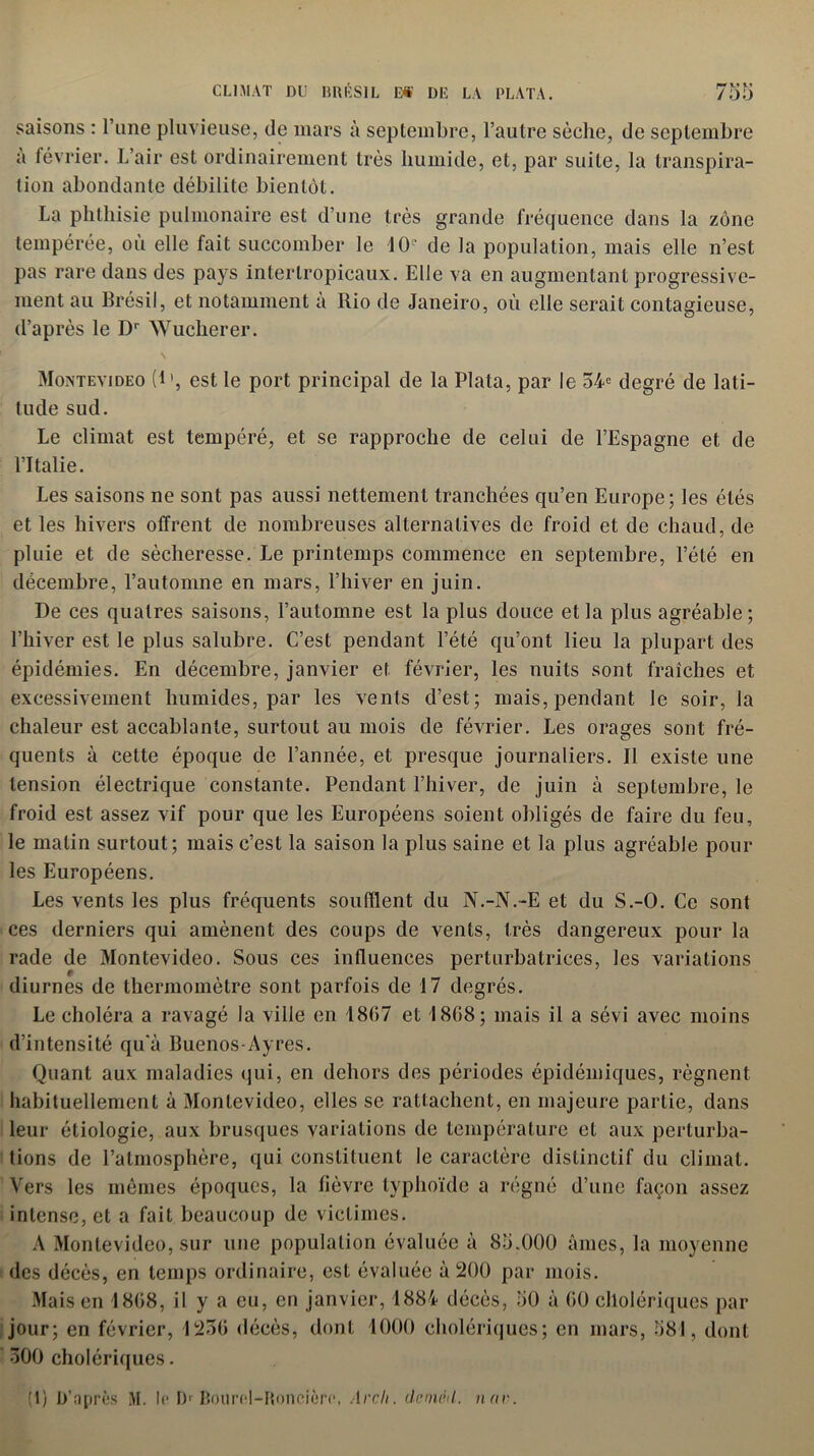 saisons : l’une pluvieuse, de mars à septembre, l’autre sèche, de septembre à février. L’air est ordinairement très humide, et, par suite, la transpira- tion abondante débilite bientôt. La phthisie pulmonaire est d’une très grande fréquence dans la zone tempérée, où elle fait succomber le 10e de la population, mais elle n’est pas rare dans des pays intertropicaux. Elle va en augmentant progressive- ment au Brésil, et notamment a Rio de Janeiro, où elle serait contagieuse, d’après le Dr Wucherer. Montevideo (1’, est le port principal de la Plata, par le 54e degré de lati- tude sud. Le climat est tempéré, et se rapproche de celui de l’Espagne et de l’Italie. Les saisons ne sont pas aussi nettement tranchées qu’en Europe; les étés et les hivers offrent de nombreuses alternatives de froid et de chaud, de pluie et de sécheresse. Le printemps commence en septembre, l’été en décembre, l’automne en mars, l’hiver en juin. De ces quaires saisons, l’automne est la plus douce et la plus agréable; l’hiver est le plus salubre. C’est pendant l’été qu’ont lieu la plupart des épidémies. En décembre, janvier et février, les nuits sont fraîches et excessivement humides, par les vents d’est; mais, pendant le soir, la chaleur est accablante, surtout au mois de février. Les orages sont fré- quents à cette époque de l’année, et presque journaliers. Il existe une tension électrique constante. Pendant l’hiver, de juin à septembre, le froid est assez vif pour que les Européens soient obligés de faire du feu, le malin surtout; mais c’est la saison la plus saine et la plus agréable pour les Européens. Les vents les plus fréquents soufflent du N.-N.-E et du S.-O. Ce sont ces derniers qui amènent des coups de vents, très dangereux pour la rade de Montevideo. Sous ces influences perturbatrices, les variations diurnes de thermomètre sont parfois de 17 degrés. Le choléra a ravagé la ville en 1867 et 1868; mais il a sévi avec moins d’intensité qu'à Buenos-Ayres. Quant aux maladies qui, en dehors des périodes épidémiques, régnent habituellement à Montevideo, elles se rattachent, en majeure partie, dans leur étiologie, aux brusques variations de température et aux perturba- tions de l’atmosphère, qui constituent le caractère distinctif du climat. Vers les mêmes époques, la lièvre typhoïde a régné d’une façon assez intense, et a fait beaucoup de victimes. A Montevideo, sur une population évaluée à 85.000 âmes, la moyenne des décès, en temps ordinaire, est évaluée à 200 par mois. Mais en 1868, il y a eu, en janvier, 1884 décès, 50 à 60 cholériques par jour; en février, 1256 décès, dont 1000 cholériques; en mars, 581, dont 500 cholériques. (1) D’après M. le Dr Bourel-Roncièrc, Arcli. dcmé<l. nnv.