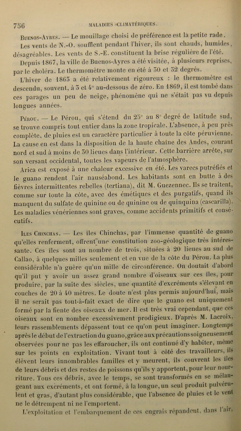 73G Buenos-Ayres. — Le mouillage choisi île préférence est la petite rade. Les vents de N.-O. soufflent pendant l’hiver, ils sont chauds, humides, désagréables. Les vents de S.-E. constituent la brise régulière de l’été. Depuis 1867, la ville de Buenos-Ayres a été visitée, à plusieurs reprises, par le choléra. Le thermomètre monte en été à 50 et 52 degrés. L’hiver de 1865 a été relativement rigoureux : le thermomètre est descendu, souvent, à 5 et 4° au-dessous de zéro. En 1860, il est tombé dans ces parages un peu de neige, phénomène qui ne s’était pas vu depuis longues années. Pérou. — Le Pérou, qui s’étend du 25e au 8° degré de latitude sud, se trouve compris tout entier dans la zone tropicale. L absence, à peu près complète, de pluies est un caractère particulier à toute la côte péruvienne. La cause en est dans la disposition de la haute chaîne des Andes, courant nord et sud à moins de 50 lieues dans l’intérieur. Cette barrière arrête, sur son versant occidental, toutes les vapeurs de 1 atmosphère. Arica est exposé à une chaleur excessive en été. Les varecs putréfiés et le guano rendent l’air nauséabond. Les habitants sont en butte à des fièvres intermittentes rebelles (tertiana), dit M. Guezennec. Ils se tiaitent, comme sur toute la côte, avec des émétiques et des purgatifs, quand ils manquent du sulfate de quinine ou de quinine ou de quinquina (cascarilla). Les maladies vénériennes sont graves, comme accidents primitifs et consé- cutifs. Iles Chinchas. — Les îles Chinchas, par l’immense quantité de guano qu’elles renferment, offrenfune constitution zoo-géologique très intéres- sante. Ces îles sont au nombre de trois, situées à 20 lieues au sud de Callao, à quelques milles seulement et en vue de la côte du Pérou. La plu* considérable n’a guère qu’un mille de circonférence. On doutait d abord qu’il put y avoir un assez grand nombre d’oiseaux sur ces îles, poui produire, par la suite des siècles, une quantité d’excréments s élevant en couches de 20 à 40 mètres. Le doute n est plus permis aujourd hui, mais il ne serait pas tout-à-fait exact de dire que le guano est uniquement formé par la fiente des oiseaux de mer. Il est très vrai cependant, que ces oiseaux sont en nombre excessivement prodigieux. D’après M. Lacroix, leurs rassemblements dépassent tout ce qu’on peut imaginer. Longtemps après le début de l’extraction du guano,grâce aux précautions soigneusement observées pour ne pas les effaroucher, ils ont continué d’y habiter, même sur les points en exploitation. Vivant tout à côté des travailleurs, ils élèvent leurs innombrables familles et y meurent, ils couvrent les île* de leurs débris et des restes de poissons qu’ils y apportent,pour leur nour- riture. Tous ces débris, avec le temps, se sont transformés en se mélan- geant aux excréments, et ont formé, à la longue,un seul produit pulvéru- lent et gras, d’autant plus considérable, que l’absence de pluies et le vent ne le détrempent ni ne l’emportent. L’exploitation et rembarquement de ces engrais répandent, dans 1 au-