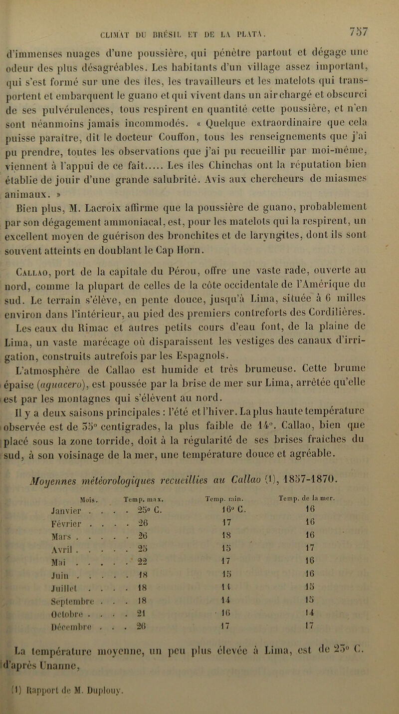 d’immenses nuages d’une poussière, qui pénètre partout et dégage une odeur des plus désagréables. Les habitants d’un village assez important, qui s’est formé sur une des îles, les travailleurs et les matelots qui trans- portent et embarquent le guano et qui vivent dans un air chargé et obscurci de ses pulvérulences, tous respirent en quantité cette poussière, et n’en sont néanmoins jamais incommodés. « Quelque extraordinaire que cela puisse paraître, dit le docteur Couffon, tous les renseignements que j’ai pu prendre, toutes les observations que j’ai pu recueillir par moi-même, viennent à l’appui de ce fait Les îles Chinchas ont la réputation bien établie de jouir d’une grande salubrité. Avis aux chercheurs de miasmes animaux. » Bien plus, M. Lacroix affirme que la poussière de guano, probablement par son dégagement ammoniacal, est, pour les matelots qui la respirent, un excellent moyen de guérison des bronchites et de laryngites, dont ils sont souvent atteints en doublant le Cap Horn. Callao, port de la capitale du Pérou, offre une vaste rade, ouverte au nord, comme la plupart de celles de la côte occidentale de l’Amérique du sud. Le terrain s’élève, en pente douce, jusqu’à Lima, située à G milles environ dans l’intérieur, au pied des premiers contreforts des Cordillères. Les eaux du Riniac et autres petits cours d’eau font, de la plaine de Lima, un vaste marécage où disparaissent les vestiges des canaux dirri- gation, construits autrefois par les Espagnols. L’atmosphère de Callao est humide et très brumeuse. Cette brume épaise (aguacero), est poussée par la brise de mer sur Lima, arrêtée qu’elle est par les montagnes qui s’élèvent au nord. Il y a deux saisons principales : l’été et l’hiver. La plus haute température observée est de 55° centigrades, la plus faible de 14°. Callao, bien que placé sous la zone torride, doit à la régidarité de ses brises fraîches du sud, à son voisinage de la mer, une température douce et agréable. Moyennes météorologiques recueillies au Callao (1), 1857-1870. Mois. Tcmp. max. . 25» C. Tcmp. min. 16° G. Tcmp. tic la mer. Septembre Octobre . Décembre Janvier Février Mars . Avril . Mai . Juin . Juillet 26 26 26 22 18 18 18 21 26 17 18 16 17 16 1 [ 14 16 16 16 16 17 16 16 16 16 14 (1) Rapport de M. Duplouy.