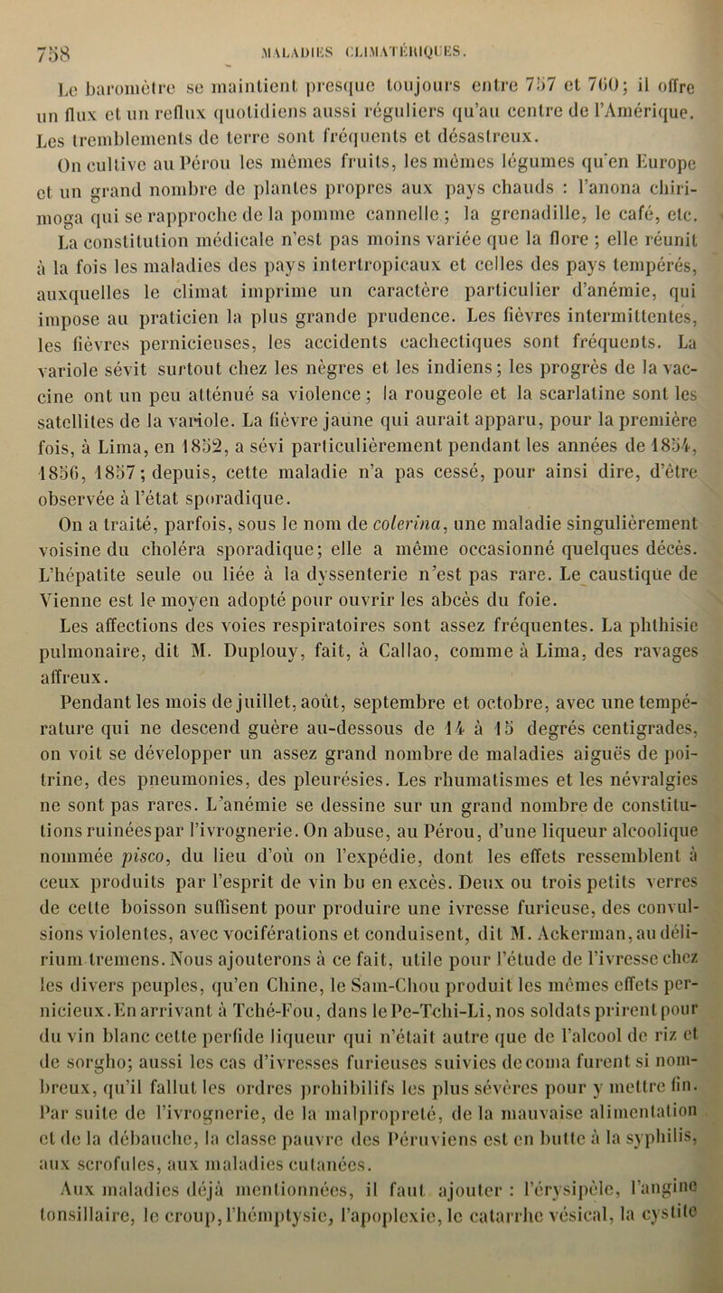 Le baromètre se maintient presque toujours entre 757 et 700; ii offre un flux et un reflux quotidiens aussi réguliers qu’au centre de l’Amérique. Les tremblements de terre sont fréquents et désastreux. On cultive au Pérou les mêmes fruits, les mêmes légumes qu’en Europe et un grand nombre de plantes propres aux pays chauds : l’anona chiri- moga qui se rapproche de la pomme cannelle ; la grenadille, le café, etc. La constitution médicale n’est pas moins variée que la flore ; elle réunit à la fois les maladies des pays intertropicaux et celles des pays tempérés, auxquelles le climat imprime un caractère particulier d’anémie, qui impose au praticien la plus grande prudence. Les fièvres intermittentes, les fièvres pernicieuses, les accidents cachectiques sont fréquents. La variole sévit surtout chez les nègres et les indiens; les progrès de la vac- cine ont un peu atténué sa violence ; la rougeole et la scarlatine sont les satellites de la variole. La fièvre jaune qui aurait apparu, pour la première fois, à Lima, en 1852, a sévi particulièrement pendant les années de 1854, 1856, 1857; depuis, cette maladie n’a pas cessé, pour ainsi dire, d’être observée à l’état sporadique. On a traité, parfois, sous le nom de colerina, une maladie singulièrement voisine du choléra sporadique; elle a même occasionné quelques décès. L’hépatite seule ou liée à la dyssenterie n’est pas rare. Le caustique de Vienne est le moyen adopté pour ouvrir les abcès du foie. Les affections des voies respiratoires sont assez fréquentes. La phthisie pulmonaire, dit M. Duplouy, fait, à Callao, comme à Lima, des ravages affreux. Pendant les mois de juillet, août, septembre et octobre, avec une tempé- rature qui ne descend guère au-dessous de 14 à 15 degrés centigrades, on voit se développer un assez grand nombre de maladies aiguës de poi- trine, des pneumonies, des pleurésies. Les rhumatismes et les névralgies ne sont pas rares. L’anémie se dessine sur un grand nombre de constitu- tions ruinéespar l’ivrognerie. On abuse, au Pérou, d’une liqueur alcoolique nommée pisco, du lieu d’où on l’expédie, dont les effets ressemblent à ceux produits par l’esprit de vin bu en excès. Deux ou trois petits verres de cette boisson suffisent pour produire une ivresse furieuse, des convul- sions violentes, avec vociférations et conduisent, dit M. Ackerman, au déli- rium tremens. Nous ajouterons à ce fait, utile pour l’étude de l’ivresse chez les divers peuples, qu’en Chine, le Sam-Chou produit les mêmes effets per- nicieux.En arrivant à Tché-Fou, dans lePe-Tchi-Li,nos soldats prirent pour du vin blanc cette perfide liqueur qui n’était autre que de l’alcool de riz et de sorgho; aussi les cas d’ivresses furieuses suivies de coma furent si nom- breux, qu’il fallut les ordres prohibilifs les plus sévères pour y mettre fin. Par suite de l’ivrognerie, de la malpropreté, delà mauvaise alimentation et de la débauche, la classe pauvre des Péruviens est en butte à la syphilis, aux scrofules, aux maladies cutanées. Aux maladies déjà mentionnées, il faut ajouter : l’érysipèle, l’angine tonsillaire, le croup,l’hémptysie, l’apoplexie, le catarrhe vésical, la cystite