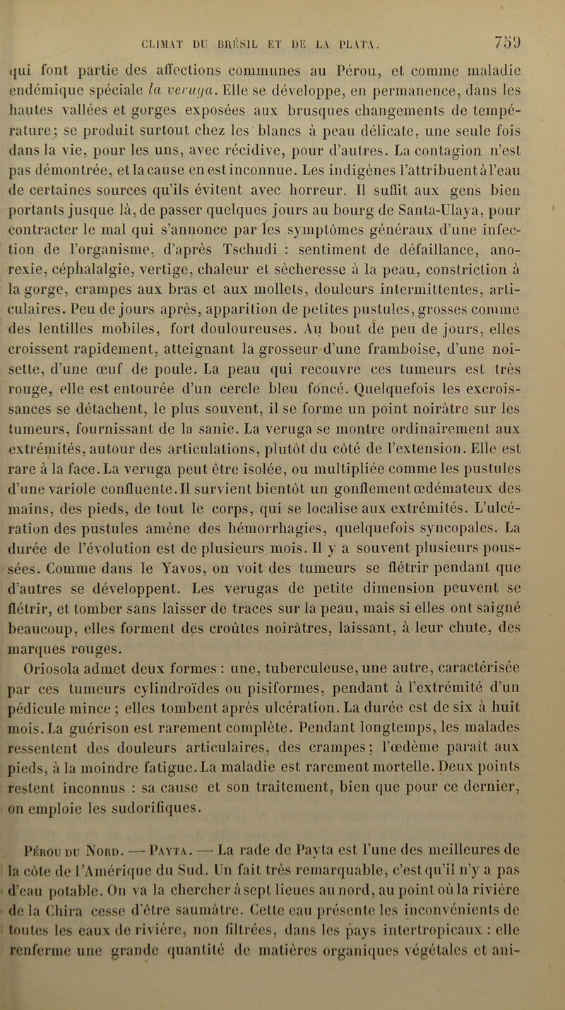 qui font partie des affections communes au Pérou, et comme maladie endémique spéciale la veruija. Elle se développe, en permanence, dans les hautes vallées et gorges exposées aux brusques changements de tempé- rature; se produit surtout chez les blancs à peau délicate, une seule fois dans la vie, pour les uns, avec récidive, pour d’autres. La contagion n’est pas démontrée, etla cause en est inconnue. Les indigènes l’attribuent à l’eau de certaines sources qu’ils évitent avec horreur. 11 suffit aux gens bien portants jusque là, de passer quelques jours au bourg de Santa-Ulaya, pour contracter le mal qui s’annonce par les symptômes généraux d’une infec- tion de l’organisme, d’après Tschudi : sentiment de défaillance, ano- rexie, céphalalgie, vertige, chaleur et sécheresse à la peau, constriction à la gorge, crampes aux bras et aux mollets, douleurs intermittentes, arti- culaires. Peu de jours après, apparition de petites pustules, grosses comme des lentilles mobiles, fort douloureuses. Au bout de peu de jours, elles croissent rapidement, atteignant la grosseur d’une framboise, d’une noi- sette, d’une œuf de poule. La peau qui recouvre ces tumeurs est très rouge, elle est entourée d’un cercle bleu foncé. Quelquefois les excrois- sances se détachent, le plus souvent, il se forme un point noirâtre sur les tumeurs, fournissant de la sanie. La veruga se montre ordinairement aux extrémités, autour des articulations, plutôt du côté de l’extension. Elle est rare à la face. La veruga peut être isolée, ou multipliée comme les pustules d’une variole confluente.il survient bientôt un gonflement œdémateux des mains, des pieds, de tout le corps, qui se localise aux extrémités. L’ulcé- ration des pustules amène des hémorrhagies, quelquefois syncopales. La durée de l’évolution est de plusieurs mois. Il y a souvent plusieurs pous- sées. Comme dans le Yavos, on voit des tumeurs se flétrir pendant que d’autres se développent. Les verugas de petite dimension peuvent se flétrir, et tomber sans laisser de traces sur la peau, mais si elles ont saigné beaucoup, elles forment des croûtes noirâtres, laissant, à leur chute, des marques rouges. Oriosola admet deux formes : une, tuberculeuse, une autre, caractérisée par ces tumeurs cylindroïdes ou pisiformes, pendant à l’extrémité d’un pédicule mince ; elles tombent après ulcération. La durée est de six à huit mois. La guérison est rarement complète. Pendant longtemps, les malades ressentent des douleurs articulaires, des crampes: l’œdème parait aux pieds, à la moindre fatigue. La maladie est rarement mortelle. Deux points restent inconnus : sa cause et son traitement, bien que pour ce dernier, on emploie les sudorifiques. Pérou du Nord. — Payta. — La rade de Payta est l’une des meilleures de la côte de l’Amérique du Sud. Un fait très remarquable, c’est qu’il n’y a pas d’eau potable. On va la chercher à sept lieues au nord, au point où la rivière de la Chira cesse d'être saumâtre. Cette eau présente les inconvénients de toutes les eaux de rivière, non filtrées, dans les pays intertropicaux : elle renferme une grande quantité de matières organiques végétales et ani-