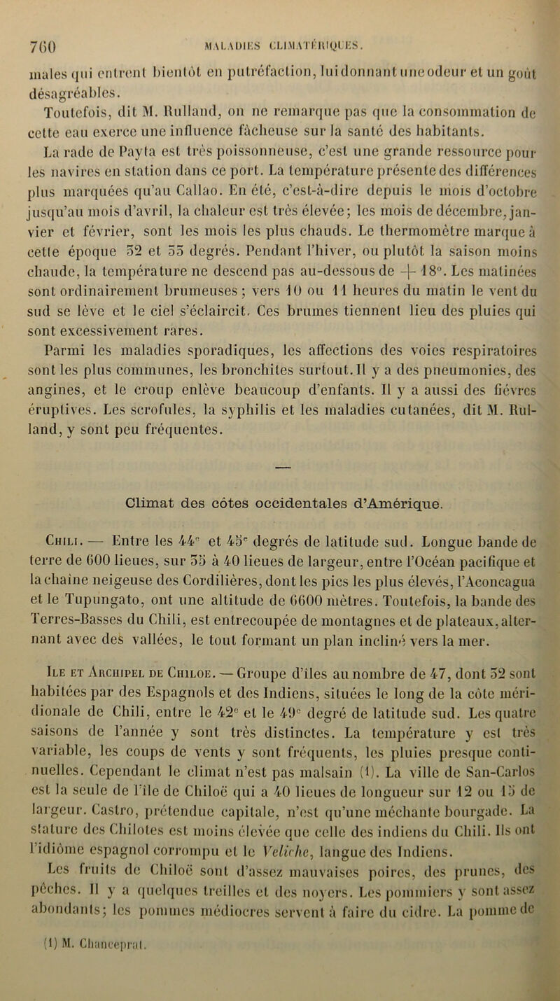 males qui entrent bientôt en putréfaction, lui donnant une odeur et un goût désagréables. Toutefois, dit M. Rulland, on ne remarque pas que la consommation de cette eau exerce une influence fâcheuse sur la santé des habitants. La rade de Payta est très poissonneuse, c’est une grande ressource poul- ies navires en station dans ce port. La température présente des différences plus marquées qu’au Caliao. En été, c’est-à-dire depuis le mois d’octobre jusqu’au mois d’avril, la chaleur est très élevée; les mois de décembre, jan- vier et février, sont les mois les plus chauds. Le thermomètre marque à celle époque 52 et 55 degrés. Pendant l’hiver, ou plutôt la saison moins chaude, la température ne descend pas au-dessous de -j- 18°. Les matinées sont ordinairement brumeuses; vers 10 ou 11 heures du matin le vent du sud se lève et le ciel s’éclaircit. Ces brumes tiennent lieu des pluies qui sont excessivement rares. Parmi les maladies sporadiques, les affections des voies respiratoires sont les plus communes, les bronchites surtout. Il y a des pneumonies, des angines, et le croup enlève beaucoup d’enfants. Il y a aussi des fièvres éruptives. Les scrofules, la syphilis et les maladies cutanées, dit M. Rul- land, y sont peu fréquentes. Climat des côtes occidentales d’Amérique. Chili. — Entre les 44 et 45e degrés de latitude sud. Longue bande de terre de 000 lieues, sur 55 à 40 lieues de largeur, entre l’Océan pacifique et la chaîne neigeuse des Cordilières, dont les pics les plus élevés, l’Aconcagua et le Tupungato, ont une altitude de G600 mètres. Toutefois, la bande des Terres-Basses du Chili, est entrecoupée de montagnes et de plateaux,alter- nant avec des vallées, le tout formant un plan incliné vers la mer. Ile et Archipel de Ciiiloe. — Groupe d’iles au nombre de 47, dont 52 sont habitées par des Espagnols et des Indiens, situées le long de la côte méri- dionale de Chili, entre le 42e et le 49e degré de latitude sud. Les quatre saisons de l’année y sont très distinctes. La température y est très variable, les coups de vents y sont fréquents, les pluies presque conti- nuelles. Cependant le climat n’est pas malsain ( 1). La ville de San-Carlos est la seule de l’ile de Chiloë qui a 40 lieues de longueur sur 12 ou 15 de largeur. Castro, prétendue capitale, n’est qu’une méchante bourgade. La stature des Chilotes est moins élevée que celle des indiens du Chili. Ils ont l’idiôme espagnol corrompu et le Vcliché, langue des Indiens. Les fruits de Chiloë sont d’assez mauvaises poires, des prunes, des pêches. Il y a quelques treilles et des noyers. Les pommiers y sont assez abondants; les pommes médiocres servent à faire du cidre. La pomme de (1) M. Clianceprat.