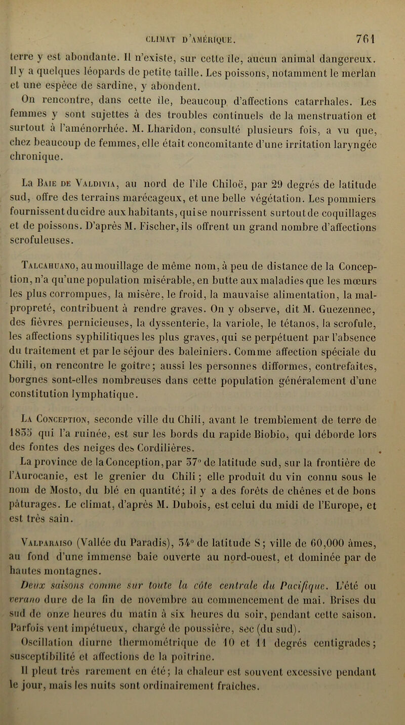 terre y est abondante. Il n’existe, sur cette ile, aucun animal dangereux. Il y a quelques léopards de petite taille. Les poissons, notamment le merlan et une espèce de sardine, y abondent. On rencontre, dans cette ile, beaucoup d’affections catarrhales. Les femmes y sont sujettes à des troubles continuels de la menstruation et surtout à l’aménorrhée. M. Lharidon, consulté plusieurs fois, a vu que, chez beaucoup de femmes, elle était concomitante d’une irritation laryngée chronique. La Baie de Valdivia, au nord de File Chiloë, par 29 degrés de latitude sud, offre des terrains marécageux, et une belle végétation. Les pommiers fournissent du cidre aux habitants, quise nourrissent surtout de coquillages et de poissons. D’après M. Fischer, ils offrent un grand nombre d’affections scrofuleuses. Talcàhuano, au mouillage de même nom, à peu de distance de la Concep- tion, n’a qu’une population misérable, en butte aux maladies que les mœurs les plus corrompues, la misère, le froid, la mauvaise alimentation, la mal- propreté, contribuent à rendre graves. On y observe, dit M. Guezennec, des fièvres pernicieuses, la dyssenterie, la variole, le tétanos, la scrofule, les affections syphilitiques les plus graves, qui se perpétuent par l’absence du traitement et par le séjour des baleiniers. Comme affection spéciale du Chili, on rencontre le goitre; aussi les personnes difformes, contrefaites, borgnes sont-elles nombreuses dans cette population généralement d’une constitution lymphatique. La Conception, seconde ville du Chili, avant le tremblement de terre de 1855 qui l’a ruinée, est sur les bords du rapide Biobio, qui déborde lors des fontes des neiges des Cordilières. La province de la Conception, par 57° de latitude sud, sur la frontière de FAurocanie, est le grenier du Chili ; elle produit du vin connu sous le nom de Mosto, du blé en quantité; il y a des forêts de chênes et de bons pâturages. Le climat, d’après M. Dubois, est celui du midi de l’Europe, et est très sain. Valpaiiaiso (Vallée du Paradis), 54° de latitude S; ville de 00,000 âmes, au fond d’une immense baie ouverte au nord-ouest, et dominée par de hautes montagnes. Deux saisons comme sur toute la côte centrale du Pacifique. L’été ou verano dure de la fin de novembre au commencement de mai. Brises du sud de onze heures du malin à six heures du soir, pendant celle saison. Parfois vent impétueux, chargé de poussière, sec (du sud). Oscillation diurne thermométrique de 10 et 11 degrés centigrades; susceptibilité et affections de la poitrine. Il pleut très rarement en été; la chaleur est souvent excessive pendant le jour, mais les nuits sont ordinairement fraîches.
