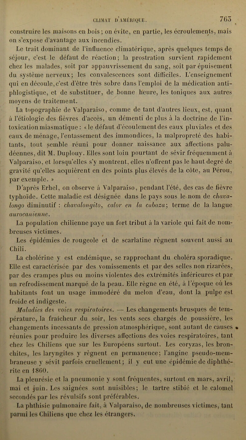 CLIMAT D AMÉRIQUBÇ 7G5 construire les maisons en bois ; on évite, en partie, les écroulements, mais on s’expose d’avantage aux incendies. Le trait dominant de l’influence climatérique, après quelques temps de séjour, c’est le défaut de réaction; la prostration survient rapidement chez les malades, soit par appauvrissement du sang, soit par épuisement du système nerveux; les convalescences sont difficiles. L’enseignement qui en découle,c’est d’être très sobre dans l’emploi de la médication anti- phlogistique, et de substituer, de bonne heure, les toniques aux autres moyens de traitement. La topographie de Yalparaiso, comme de tant d’autres lieux, est, quant à l’étiologie des fièvres d’accès, un démenti déplus à la doctrine de l’in- toxication miasmatique : « le défaut d’écoulement des eaux pluviales et des eaux de ménage, l’entassement des immondices, la malpropreté des habi- tants, tout semble réuni pour donner naissance aux affections palu- déennes, dit M. Duplouy. Elles sont loin pourtant de sévir fréquemment à Yalparaiso, et lorsqu’elles s’y montrent, elles n’offrent pas le haut degré de gravité qu’elles acquièrent en des points plus élevés de la côte, au Pérou, par exemple. » D’après Erhel, on observe à Valparaiso, pendant l’été, des cas de fièvre typhoïde. Cette maladie est désignée dans le pays sous le nom de chava- lüfigo diminutif : chavcilongito, calor en la cabaza\ terme de la langue aurocanienne. La population chilienne paye un fort tribut à la variole qui fait de nom- breuses victimes. Les épidémies de rougeole et de scarlatine régnent souvent aussi au Chili. La cholérine y est endémique, se rapprochant du choléra sporadique. Elle est caractérisée par des vomissements et par des selles non rizarées, par des crampes plus ou moins violentes des extrémités inférieures et par un refrodissemenl marqué de la peau. Elle règne en été, à l’époque où les habitants font un usage immodéré du melon d’eau, dont la pulpe est froide et indigeste. Maladies des voies respiratoires. — Les changements brusques de tem- pérature, la fraîcheur du soir, les vents secs chargés de poussière, les changements incessants de pression atmosphérique, sont autant de causes réunies pour produire les diverses affections des voies respiratoires, tant chez les Chiliens que sur les Européens surtout. Les coryzas, les bron- chites, les laryngites y régnent en permanence; l’angine pseudo-mem- braneuse y sévit parfois cruellement; il y eut une épidémie de diphlhé- rile en 1800. La pleurésie et la pneumonie y sont fréquentes, surtout en mars, avril, mai et juin. Les saignées sont nuisibles; le tartre stibié cl le calomel secondés par les révulsifs sont préférables. La phthisie pulmonaire fait, à Valparaiso, de nombreuses victimes, tant parmi les Chiliens que chez les étrangers.