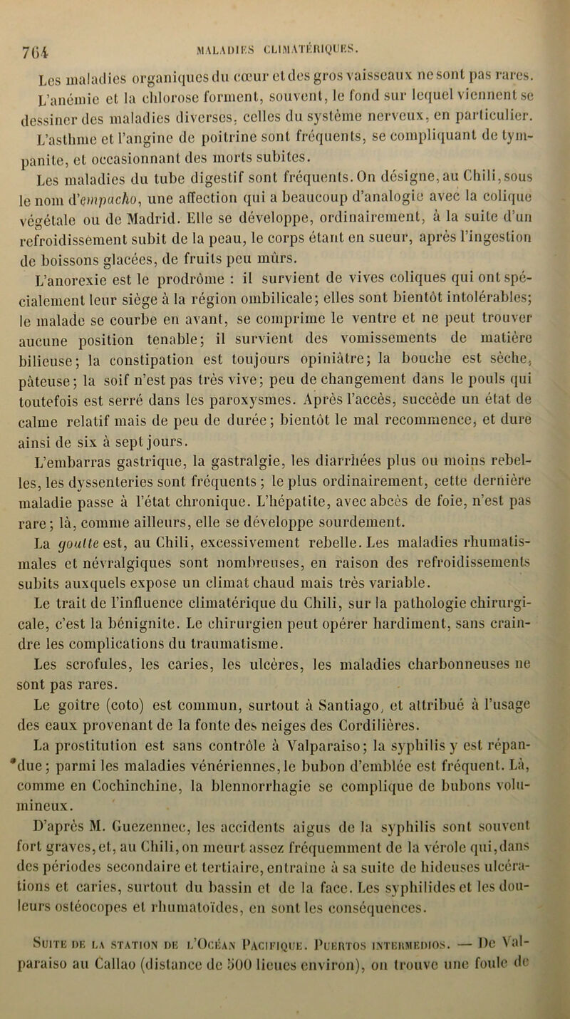 Les maladies organiques du cœur el des gros vaisseaux ne sont pas rares. L’anémie et la chlorose forment, souvent, le fond sur lequel viennent se dessiner des maladies diverses, celles du système nerveux, en particulier. L’asthme et l’angine de poitrine sont fréquents, se compliquant de tym- panite, et occasionnant des morts subites. Les maladies du tube digestif sont fréquents. On désigne, au Chili,sous le nom d’çmpacho, une affection qui a beaucoup d’analogie avec la colique végétale ou de Madrid. Elle se développe, ordinairement, à la suite d’un refroidissement subit de la peau, le corps étant en sueur, après l’ingestion de boissons glacées, de fruits peu mûrs. L’anorexie est le prodrome : il survient de vives coliques qui ont spé- cialement leur siège à la région ombilicale; elles sont bientôt intolérables; le malade se courbe en avant, se comprime le ventre et ne peut trouver aucune position tenable; il survient des vomissements de matière bilieuse; la constipation est toujours opiniâtre; la bouche est sèche, pâteuse; la soif n’est pas très vive; peu de changement dans le pouls qui toutefois est serré dans les paroxysmes. Après l’accès, succède un état de calme relatif mais de peu de durée; bientôt le mal recommence, et dure ainsi de six à sept jours. L’embarras gastrique, la gastralgie, les diarrhées plus ou moins rebel- les, les dyssenteries sont fréquents ; le plus ordinairement, cette dernière maladie passe à l’état chronique. L’hépatite, avec abcès de foie, n’est pas rare; là, comme ailleurs, elle se développe sourdement. La goutte est, au Chili, excessivement rebelle. Les maladies rhumatis- males et névralgiques sont nombreuses, en raison des refroidissements subits auxquels expose un climat chaud mais très variable. Le trait de l’influence climatérique du Chili, sur la pathologie chirurgi- cale, c’est la bénignité. Le chirurgien peut opérer hardiment, sans crain- dre les complications du traumatisme. Les scrofules, les caries, les ulcères, les maladies charbonneuses ne sont pas rares. Le goitre (coto) est commun, surtout à Santiago, et attribué à l’usage des eaux provenant de la fonte des neiges des Cordilières. La prostitution est sans contrôle à Valparaiso; la syphilis y est répan- due; parmi les maladies vénériennes, le bubon d’emblée est fréquent. Là, comme en Cochinchine, la blennorrhagie se complique de bubons volu- mineux. D’après M. Guezennec, les accidents aigus de la syphilis sont souvent fort graves, et, au Chili,on meurt assez fréquemment de la vérole qui,dans des périodes secondaire et tertiaire, entraîne à sa suite de hideuses ulcéra- tions et caries, surtout du bassin et de la face. Les syphilides et les dou- leurs ostéocopes el rhumatoïdes, en sont les conséquences. Suite de la station de l’Océan Pacifique. Puertos intermedios. — De Val- paraiso au Callao (distance de 500 lieues environ), on trouve une foule de