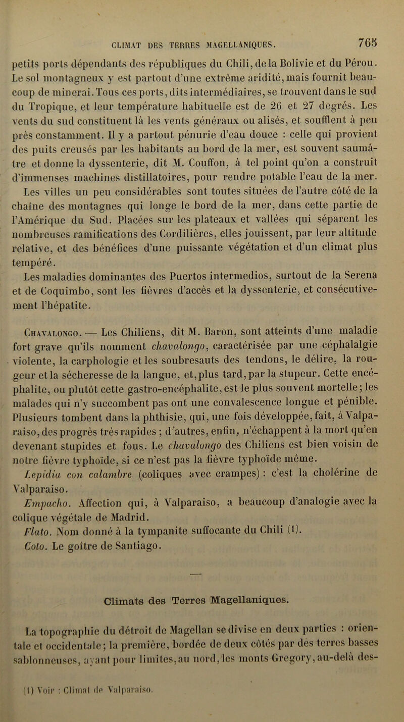 CLIMAT DES TERRES MAGELLANIQÜES. petits ports dépendants des républiques du Chili,delà Bolivie et du Pérou. Le sol montagneux y est partout d’une extrême aridité, mais fournit beau- coup de minerai. Tous ces ports, dits intermédiaires, se trouvent dans le sud du Tropique, et leur température habituelle est de 2G et 27 degrés. Les vents du sud constituent là les vents généraux ou alisés, et soufflent à peu près constamment. Il y a partout pénurie d’eau douce : celle qui provient des puits creusés par les habitants au bord de la mer, est souvent saumâ- tre et donne la dyssenterie, dit M. Couffon, à tel point qu’on a construit d’immenses machines distillatoires, pour rendre potable l’eau de la mer. Les villes un peu considérables sont toutes situées de l’autre côté de la chaîne des montagnes qui longe le bord de la mer, dans cette partie de l’Amérique du Sud. Placées sur les plateaux et vallées qui séparent les nombreuses ramifications des Cordilières, elles jouissent, par leur altitude relative, et des bénéfices d’une puissante végétation et d’un climat plus tempéré. Les maladies dominantes des Puertos intermedios, surtout de la Serena et de Coquimbo, sont les fièvres d’accès et la dyssenterie, et consécutive- ment l’hépatite. Chavalongo. — Les Chiliens, dit M. Baron, sont atteints d’une maladie fort grave qu’ils nomment chavalongo, caractérisée par une céphalalgie violente, la carphologie et les soubresauts des tendons, le délire, la rou- geur et la sécheresse de la langue, et,plus tard, par la stupeur. Cette encé- phalite, ou plutôt cette gastro-encéphalite, est le plus souvent mortelle; les malades qui n’y succombent pas ont une convalescence longue et pénible. Plusieurs tombent dans la phthisie, qui, une fois développée, fait, àValpa- raiso, des progrès très rapides ; d’autres, enfin, n’échappent à la mort qu’en devenant stupides et fous. Le chavalongo des Chiliens est bien voisin de notre fièvre typhoïde, si ce n’est pas la fièvre typhoïde même. Lepidia con calambre (coliques avec crampes) : c’est la cholérine de Valparaiso. Empacho. Affection qui, à Valparaiso, a beaucoup d’analogie avec la colique végétale de Madrid. Flato. Nom donné à la tympanite suffocante du Chili (1). Colo. Le goitre de Santiago. Climats des Terres Magellaniques. La topographie du détroit de Magellan se divise en deux parties : orien- tale et occidentale; la première, bordée de deux côtés par des terres basses sablonneuses, ayant pour limites,au nord, les monts Gregory, au-delà dcs- (I) Voir : Climal do Valparaiso.