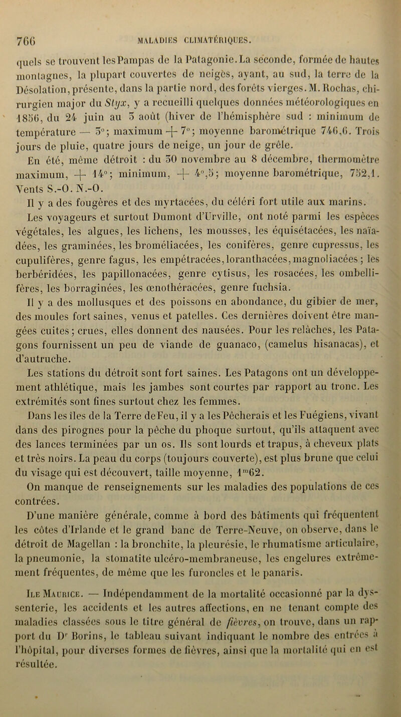 (juels se trouvent les Pampas de la Patagonie. La seconde, formée de hautes montagnes, la plupart couvertes de neiges, ayant, au sud, la terre de la Désolation, présente, dans la partie nord, des forêts vierges. M. Rochas, chi- rurgien major du Slyx, y a recueilli quelques données météorologiques en 1850, du 24 juin au 5 août (hiver de l’hémisphère sud : minimum de température — 5°; maximum-j-7° ; moyenne barométrique 746,6. Trois jours de pluie, quatre jours de neige, un jour de grêle. En été, même détroit : du 50 novembre au 8 décembre, thermomètre maximum, -j- 14°; minimum, -f- 4,5; moyenne barométrique, 732,1. Vents S.-O. N.-O. Il y a des fougères et des myrtacées, du céléri fort utile aux marins. Les voyageurs et surtout Dumont d’Urville, ont noté parmi les espèces végétales, les algues, les lichens, les mousses, les équisétacées, les naïa- dées, les graminées, les broméliacées, les conifères, genre cupressus, les cupulifères, genre fagus, les empétracées,loranthacées,magnoliacées ; les berbéridées, les papillonacées, genre cytisus, les rosacées, les ombelli- fères, les borraginées, les œnothéracées, genre fuchsia. Il y a des mollusques et des poissons en abondance, du gibier de mer, des moules fort saines, venus et patelles. Ces dernières doivent être man- gées cuites; crues, elles donnent des nausées. Pour les relâches, les Pata- gons fournissent un peu de viande de guanaco, (camelus hisanacas), et d’autruche. Les stations du détroit sont fort saines. Les Patagons ont un développe- ment athlétique, mais les jambes sont courtes par rapport au tronc. Les extrémités sont fines surtout chez les femmes. Dans les îles de la Terre de Feu, il y a les Pêcherais et les Fuégiens, vivant dans des pirognes pour la pêche du phoque surtout, qu’ils attaquent avec des lances terminées par un os. Ils sont lourds et trapus, à cheveux plats et très noirs. La peau du corps (toujours couverte), est plus brune que celui du visage qui est découvert, taille moyenne, lra62. On manque de renseignements sur les maladies des populations de ces contrées. D’une manière générale, comme à bord des bâtiments qui fréquentent les côtes d’Irlande et le grand banc de Terre-Neuve, on observe, dans le détroit de Magellan : la bronchite, la pleurésie, le rhumatisme articulaire, la pneumonie, la stomatite ulcéro-membraneuse, les engelures extrême- ment fréquentes, de même que les furoncles et le panaris. Ile Maurice. — Indépendamment de la mortalité occasionné par la dys- senterie, les accidents et les autres affections, en ne tenant compte des maladies classées sous le titre général de fièvres, on trouve, dans un rap- port du Dr Borins, le tableau suivant indiquant le nombre des entrées a l’hôpital, pour diverses formes de fièvres, ainsi que la mortalité qui en est résultée.