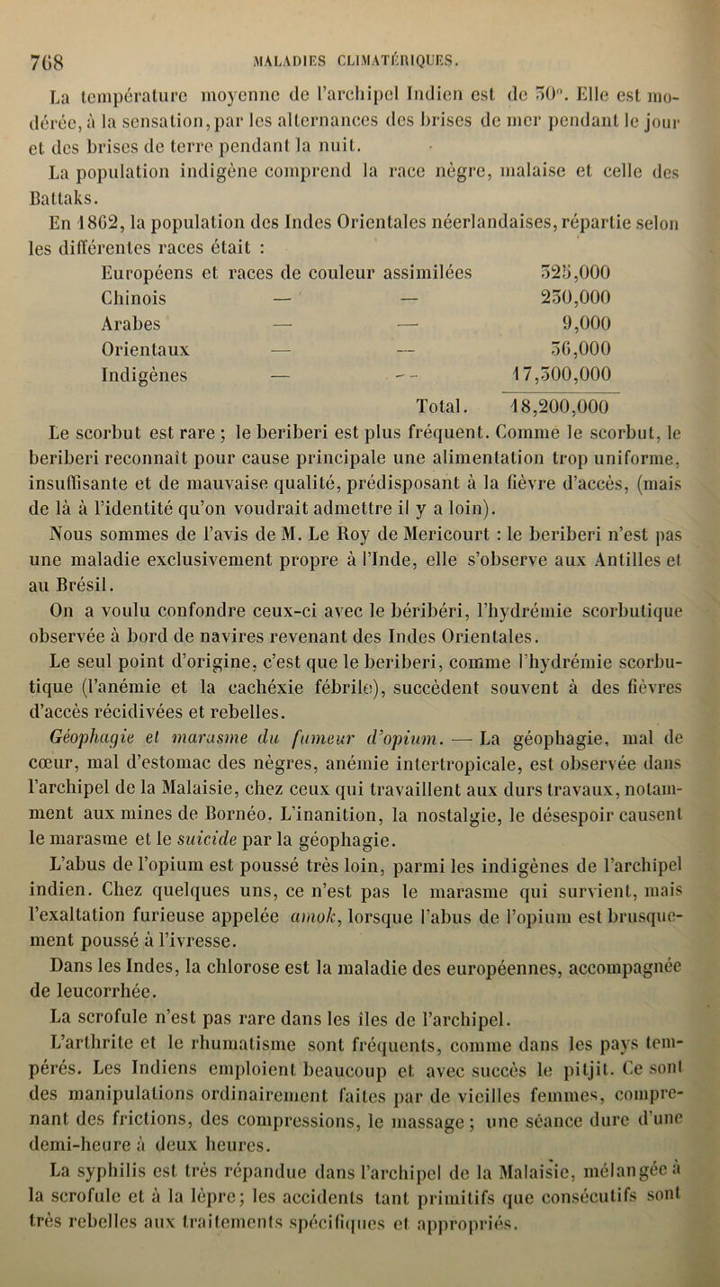 La température moyenne de l'archipel Indien est de 50°. Elle est mo- dérée, à la sensation,par les alternances des brises de mer pendant le jour et des brises de terre pendant la nuit. La population indigène comprend la race nègre, malaise et celle des Battaks. En 1802, la population des Indes Orientales néerlandaises, répartie selon les différentes races était : Européens et races de couleur assimilées 525,000 Chinois — — 250,000 Arabes — — 9,000 Orientaux — — 50,000 Indigènes — -- 17,500,000 Total. 18,200,000 Le scorbut est rare ; le béribéri est plus fréquent. Comme le scorbut, le béribéri reconnaît pour cause principale une alimentation trop uniforme, insuffisante et de mauvaise qualité, prédisposant à la fièvre d’accès, (mais de là à l’identité qu’on voudrait admettre il y a loin). Nous sommes de l’avis de M. Le Roy de Mericourt : le béribéri n’est pas une maladie exclusivement propre à l’Inde, elle s’observe aux Antilles et au Brésil. On a voulu confondre ceux-ci avec le béribéri, l’hydrémie scorbutique observée à bord de navires revenant des Indes Orientales. Le seul point d’origine, c’est que le béribéri, comme l’hydrémie scorbu- tique (l’anémie et la cachéxie fébrile), succèdent souvent à des fièvres d’accès récidivées et rebelles. Géophagie el marasme du fumeur d’opium. — La géophagie, mal de cœur, mal d’estomac des nègres, anémie inter tropicale, est observée dans l’archipel de la Malaisie, chez ceux qui travaillent aux durs travaux, notam- ment aux mines de Bornéo. L’inanition, la nostalgie, le désespoir causent le marasme et le suicide par la géophagie. L’abus de l’opium est poussé très loin, parmi les indigènes de l’archipel indien. Chez quelques uns, ce n’est pas le marasme qui survient, mais l’exaltation furieuse appelée amok, lorsque l’abus de l’opium est brusque- ment poussé à l’ivresse. Dans les Indes, la chlorose est la maladie des européennes, accompagnée de leucorrhée. La scrofule n’est pas rare dans les îles de l’archipel. L’arthrite et le rhumatisme sont fréquents, comme dans les pays tem- pérés. Les Indiens emploient beaucoup et avec succès le pitjit. Ce sont des manipulations ordinairement faites par de vieilles femmes, compre- nant des frictions, des compressions, le massage; une séance dure d’une demi-heure à deux heures. La syphilis est très répandue dans l’archipel de la Malaisie, mélangée à la scrofule et à la lèpre; les accidents tant primitifs que consécutifs sont très rebelles aux traitements spécifiques et appropriés.