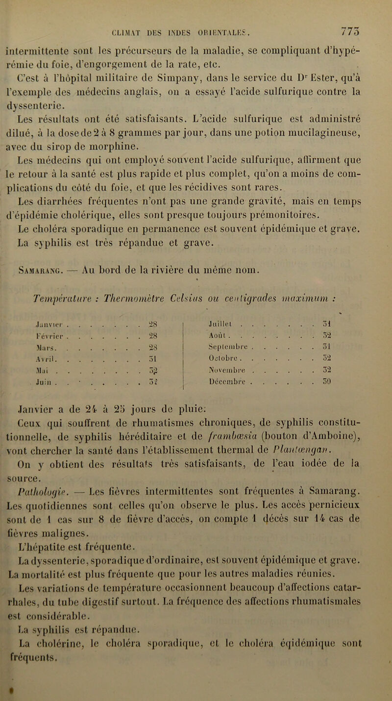 intermittente sont les précurseurs de la maladie, se compliquant d’hypé- rémie du foie, d’engorgement de la rate, etc. C’est à l’hôpital militaire de Simpany, dans le service du Dr Ester, qu’à l’exemple des médecins anglais, on a essayé l’acide sulfurique contre la dyssenterie. Les résultats ont été satisfaisants. L’acide sulfurique est administré dilué, à la dose de 2 à 8 grammes par jour, dans une potion mucilagineuse, avec du sirop de morphine. Les médecins qui ont employé souvent l’acide sulfurique, aflîrment que le retour à la santé est plus rapide et plus complet, qu’on a moins de com- plications du côté du foie, et que les récidives sont rares. Les diarrhées fréquentes n’ont pas une grande gravité, mais en temps d’épidémie cholérique, elles sont presque toujours prémonitoires. Le choléra sporadique en permanence est souvent épidémique et grave. La syphilis est très répandue et grave. Samarang. — Au bord de la rivière du même nom. Tempérât are : Thermomètre Celsius ou centigrades maximum Janvier . . ... 28 Juillet . . . . Février . . ... 28 Août ... 52 Mars. . ... 28 Septembre . Avril. . ... 31 Octobre. ... 52 Mai .... .... 3? Novembre . ... 32 Juin . . . . . 3 î Décembre . . . . 50 Janvier a de 24 à 25 jours de pluie. Ceux qui souffrent de rhumatismes chroniques, de syphilis constitu- tionnelle, de syphilis héréditaire et de frambœsia (bouton d’Amboine), vont chercher la santé dans l’établissement thermal de Plantœngan. On y obtient des résultats très satisfaisants, de l’eau iodée de la source. Pathologie. — Les fièvres intermittentes sont fréquentes à Samarang. Les quotidiennes sont celles qu’on observe le plus. Les accès pernicieux sont de 1 cas sur 8 de fièvre d’accès, on compte 1 décès sur 14 cas de fièvres malignes. L’hépatite est fréquente. La dyssenterie, sporadique d’ordinaire, est souvent épidémique et grave. La mortalité est plus fréquente que pour les autres maladies réunies. Les variations de température occasionnent beaucoup d’affections catar- rhales, du tube digestif surtout. La fréquence des affections rhumatismales est considérable. La syphilis est répandue. La cholérine, le choléra sporadique, et le choléra éqidémiquc sont fréquents.