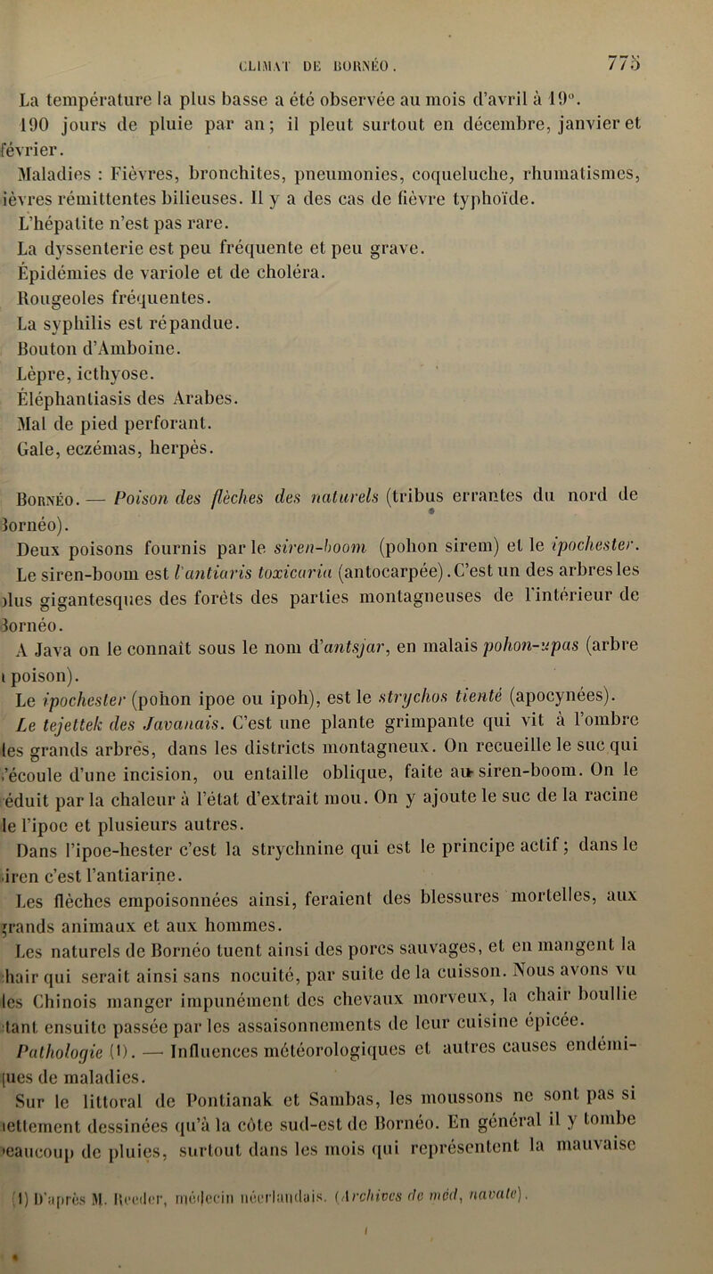 La température la plus basse a été observée au mois d’avril à 19°. 190 jours de pluie par an; il pleut surtout en décembre, janvier et février. Maladies : Fièvres, bronchites, pneumonies, coqueluche, rhumatismes, ièvres rémittentes bilieuses. 11 y a des cas de lièvre typhoïde. L’hépatite n’est pas rare. La dyssenlerie est peu fréquente et peu grave. Épidémies de variole et de choléra. Rougeoles fréquentes. La syphilis est répandue. Bouton d’Amboine. Lèpre,icthyose. Éléphantiasis des Arabes. Mal de pied perforant. Gale, eczémas, herpès. Bornéo. — Poison des flèches des naturels (tribus errantes du nord de lornéo). Deux poisons fournis par le siren-hoom (polion sirem) et le ipochester. Le siren-boom est l'antiaris toxicaria (antocarpée).C’est un des arbresles dus gigantesques des forêts des parties montagneuses de l'intérieur de 3ornéo. A Java on le connaît sous le nom d'antsjar, en malais pohon-upas (arbre i poison). Le ipochester (pohon ipoe ou ipoh), est le strychos tienté (apocynées). Le tejettek des Javanais. C’est une plante grimpante qui vit à l’ombre les grands arbres, dans les districts montagneux. On recueille le suc qui i’écoule d’une incision, ou entaille oblique, faite au-siren-boom. On le éduit par la chaleur à l’état d’extrait mou. On y ajoute le suc de la racine le l’ipoe et plusieurs autres. Dans l’ipoe-hester c’est la strychnine qui est le principe actif ; dans le ■iren c’est l’antiarine. Les flèches empoisonnées ainsi, feraient des blessures mortelles, aux grands animaux et aux hommes. Les naturels de Bornéo tuent ainsi des porcs sauvages, et en mangent la liair qui serait ainsi sans nocuité, par suite de la cuisson. Nous avons vu les Chinois manger impunément des chevaux morveux, la chair boullie tant ensuite passée parles assaisonnements de leur cuisine épicée. Pathologie (D. —- Influences météorologiques et autres causes endéini- [ues de maladies. Sur le littoral de Pontianak et Sambas, les moussons ne sont pas si lettement dessinées qu’à la côte sud-est de Bornéo. En général il y tombe •eaucoup de pluies, surtout dans les mois qui représentent la mauvaise I) D’après M. Boeder, médecin néerlandais. (Archives de med, navale). % (