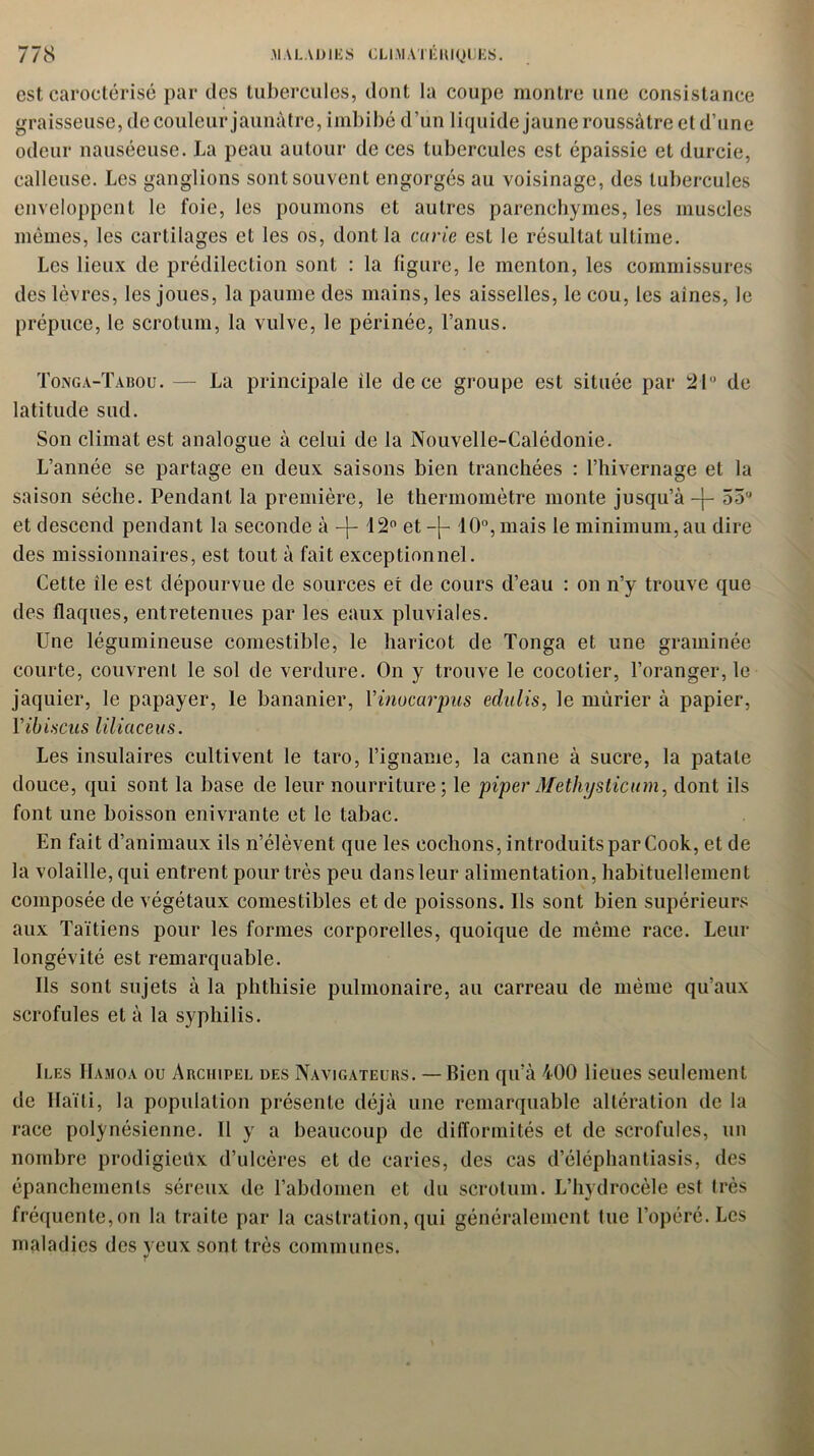 est caroctérisé par des tubercules, dont la coupe montre une consistance graisseuse, de couleur jaunâtre, imbibé d’un liquide jaune roussâtre et d’une odeur nauséeuse. La peau autour de ces tubercules est épaissie et durcie, calleuse. Les ganglions sont souvent engorgés au voisinage, des tubercules enveloppent le foie, les poumons et autres parenchymes, les muscles mêmes, les cartilages et les os, dont la carie est le résultat ultime. Les lieux de prédilection sont : la figure, le menton, les commissures des lèvres, les joues, la paume des mains, les aisselles, le cou, les aines, le prépuce, le scrotum, la vulve, le périnée, l’anus. Tonga-Tabou. — La principale ile de ce groupe est située par 21° de latitude sud. Son climat est analogue à celui de la Nouvelle-Calédonie. L’année se partage en deux saisons bien tranchées : l’hivernage et la saison sèche. Pendant la première, le thermomètre monte jusqu’à -j- 55° et descend pendant la seconde à -j- 12° et -{- 10°, mais le minimum, au dire des missionnaires, est tout à fait exceptionnel. Cette île est dépourvue de sources et de cours d’eau : on n’y trouve que des flaques, entretenues par les eaux pluviales. Une légumineuse comestible, le haricot de Tonga et une graminée courte, couvrent le sol de verdure. On y trouve le cocotier, l’oranger, le jaquier, le papayer, le bananier, Vinucarpus edulis, le mûrier à papier, Yîbiscus liliaceus. Les insulaires cultivent le taro, l’igname, la canne à sucre, la patate douce, qui sont la base de leur nourriture; le piperMethysticum, dont ils font une boisson enivrante et le tabac. En fait d’animaux ils n’élèvent que les cochons, introduits par Cook, et de la volaille, qui entrent pour très peu dans leur alimentation, habituellement composée de végétaux comestibles et de poissons. Ils sont bien supérieurs aux Taïtiens pour les formes corporelles, quoique de même race. Leur longévité est remarquable. Ils sont sujets à la phthisie pulmonaire, au carreau de même qu’aux scrofules et à la syphilis. Iles IIamoa ou Archipel des Navigateurs. — Bien qu’à 400 lieues seulement de Haïti, la population présente déjà une remarquable altération de la race polynésienne. Il y a beaucoup de difformités et de scrofules, un nombre prodigieüx d’ulcères et de caries, des cas d’éléphantiasis, des épanchements séreux de l’abdomen et du scrotum. L’hydrocèle est très fréquente, on la traite par la castration, qui généralement tue l’opéré. Les maladies des yeux sont très communes.