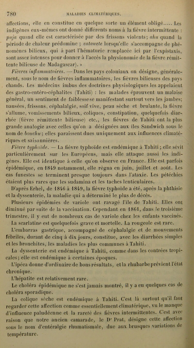 affections, elle en constitue en quelque sorte un élément obligé Les indigènes eux-mêmes ont donné différents noms à la fièvre intermittente : pnja quand elle est caractérisée par des frissons violents; ahu quand la période de chaleur prédomine ; catauete lorsqu’elle s’accompagne de phé- nomènes bilieux, qui à part l’hématurie remplacée ici par l’expistaxis, sont assez intenses pour donner à l’accès la physionomie de la fièvre rémit- tente bilieuse de Madagascar). » Fièvres inflammatoires. —Dans les pays coloniaux on désigne, générale- ment, sous le nom de fièvres inflammatoires, les fièvres bilieuses des pays chauds. Les médecins imbus des doctrines physiologiques les appelaient des gastro-entéro-céphalites (Tahiti) : les malades éprouvent un malaise général, un sentiment de faiblesse se manifestant surtout vers les jambes; nausées, frissons, céphalalgie, soif vive, peau sèche et brûlante, la fièvre s’allume, vomissements bilieux, coliques, constipation, quelquefois diar- rhée (fièvre rémittente bilieuse) etc., les fièvres de Tahiti ont la plus grande analogie avec celles qu’on a désignées aux îles Sandwich sous le nom de bonchir, elles paraissent dues uniquement aux influences climaté- riques et saisonnières. Fièvre typhoïde. — La fièvre typhoïde est endémique à Tahiti; elle sévit particulièrement sur les Européens, mais elle attaque aussi les indi- gènes. Elle est, identique «à celle qu’on observe en France. Elle est parfois épidémique, en 1849 notamment, elle régna en juin, juillet et août. Les cas funestes se terminent presque toujours dans l’ataxie. Les pétéchies étaient plus rares que les sudamina et les taches lenticulaires. D’après Erhel, de 1846 à 1849, la fièvre typhoïde a été, après la phthisie et la dyssenterie, la maladie qui a déterminé le plus de décès. Plusieurs épidémies de variole ont ravagé l’ile de Tahiti. Elles ont diminué par suite de la vaccination. Cependant en 1861, dans le troisième trimestre, il y eut de nombreux cas de variole chez les enfants vaccinés. La scarlatine est quelquefois grave et mortelle. La rougeole est rare. L’embarras gastrique, accompagné de céphalalgie et de mouvements fébriles, durant de cinq à dix jours, constitue, avec les diarrhées simples et les bronchites, les maladies les plus communes à Tahiti. La dyssenterie est endémique à Tahiti, comme dans les contrées tropi- cales; elle est endémique à certaines époques. L’ipéca donne d’ordinaire de bons résultats, et la rhubarbe prévient l’état chronique. L’hépatite est relativement rare. Le choléra épidémique ne s’est jamais montré, il y a eu quelques cas de choléra sporadique. La colique sèche est endémique à Tahiti. C’est là surtout qu’il faut regarder cette affection comme essentiellement climatérique, vu le manque d’influeuce paludéenne et la rareté des fièvres intermittentes. C’est avec raison que notre ancien camarade, le Dr Prat, désigne cette affection sous le nom d’entéralgie rhumatismale, due aux brusques variations de température.
