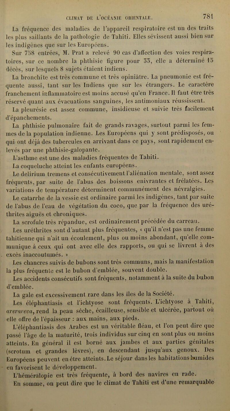 La fréquence des maladies de l’appareil respiratoire est un des traits les plus saillants de la pathologie de Tahiti. Elles sévissent aussi bien sur les indigènes que sur les Européens. Sur 758 entrées, M. Prat a relevé 90 cas d’affection des voies respira- toires, sur ce nombre la phthisie figure pour 55, elle a déterminé 15 décès, sur lesquels 8 sujets étaient indiens. La bronchite est très commune et très opiniâtre. La pneumonie est fré- quente aussi, tant sur les Indiens que sur les étrangers. Le caractère franchement inflammatoire est moins accusé qu’en France. Il faut être très réservé quant aux évacuations sanguines, les antimoniaux réussissent. La pleurésie est assez commune, insidieuse et suivie très facilement d’épanchements. La phthisie pulmonaire fait de grands ravages, surtout parmi les fem- mes de la population indienne. Les Européens qui y sont prédisposés, ou qui ont déjà des tubercules en arrivant dans ce pays, sont rapidement en- levés par une phthisie-galopante. L’asthme est une des maladies fréquentes de Tahiti. La coqueluche atteint les enfants européens. Le delirium tremens et consécutivement l’aliénation mentale, sont assez fréquents, par suite de l’abus des boissons enivrantes et frélatées. Les variations de température déterminent communément des névralgies. Le catarrhe de la vessie est ordinaire parmi les indigènes, tant par suite de l’abus de l’eau de végétation du coco, que par la fréquence des uré- thrites aiguës et chroniques. La scrofule très répandue, est ordinairement précédée du carreau. Les uréthrites sont d’autant plus fréquentes, « qu’il n’est pas une femme tahitienne qui n’ait un écoulement, plus ou moins abondant, qu’elle com- munique à ceux qui ont avec elle des rapports, ou qui se livrent à des excès inaccoutumés. » Les chancres suivis de bubons sont très communs, mais la manifestation la plus fréquente est le bubon d’emblée, souvent double. Les accidents consécutifs sont fréquents, notamment à la suite du bubon d’emblée. La gale est excessivement rare dans les îles de la Société. Les éléphantiasis et l’ichtyose sont fréquents. L’ichtyose à Tahiti, arerarevu, rend la peau sèche, écailleuse, sensible et ulcérée, partout où elle offre de l’épaisseur : aux mains, aux pieds. L’éléphantiasis des Arabes est un véritable fléau, et l’on peut dire que passé l’âge de la maturité, trois individus sur cinq en sont plus ou moins atteints. En général il est borné aux jambes et aux parties génitales (scrotum et grandes lèvres), en descendant jusqu’aux genoux. Des Européens peuvent enètre atteints.Le séjour dans les habitations humides en favorisent le développement. L’héméralopie est très fréquente, à bord des navires en rade. En somme, on peut dire que le climat de Tahiti est d une remarquable