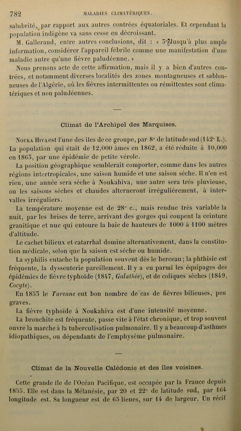 M AL AI) I ES CLIM ATI* HIQUES. 78 2 salubrité, par rapport aux autres contrées équatoriales. Et cependant la population indigène va sans cesse en décroissant. M. Gallerand, entre autres conclusions, dit : « 5°jjJusqu’à plus ample information, considérer l’appareil fébrile comme une manifestation d’une maladie autre qu’une fièvre paludéenne. » Nous prenons acte de celte affirmation, mais il y a bien d’autres con- trées, et notamment diverses localités des zones montagneuses et sablon- neuses de l’Algérie, où les fièvres intermittentes ou rémittentes sont clima- tériques et non paludéennes. Climat de l’Archipel des Marquises. Nouka HivAest l’une des iles de ce groupe, par 8° de latitude sud (142 L.). La population qui était de 12,000 âmes en 1802, a été réduite à 10,000 en 18G5, par une épidémie de petite vérole. La position géographique semblerait comporter, comme dans les autres régions intertropicales, une saison humide et une saison sèche. 11 n’en est rien, une année sera sèche à Noukahiva, une autre sera très pluvieuse, ou les saisons sèches et chaudes alterneront irrégulièrement, à inter- valles irréguliers. La température moyenne est de 28 c., mais rendue très variable la nuit, par les brises de terre, arrivant des gorges qui coupent la ceinture granitique et nue qui entoure la baie de hauteurs de 1000 à 1100 mètres d’altitude. Le cachet bilieux et catarrhal domine alternativement, dans la constitu- tion médicale, selon que la saison est sèche ou humide. La syphilis entache la population souvent dès le berceau ; la phthisie est fréquente, la dyssenterie pareillement. Il y a eu parmi les équipages des épidémies de fièvre typhoïde (1847, Galulhée), et de coliques sèches (1849, Cocyte). En 1855 le Tu renne eut bon nombre de cas de fièvres bilieuses, peu graves. La fièvre typhoïde à Noukahiva est d’une intensité moyenne. La bronchite est fréquente, passe vite à l’état chronique, et trop souvent ouvre la marche à la tuberculisation pulmonaire. Il y a beaucoup d’asthmes idiopathiques, ou dépendants de l’emphysème pulmonaire. Climat de la Nouvelle Calédonie et des îles voisines. Cette grande île de l’Océan Pacifique, est occupée par la France depuis 1855. Elle est dans la Mélanésie, par 20 et 22 de latitude sud, par 1G4 longitude est. Sa longueur est de G5 lieues, sur 14 de largeur. Un récif