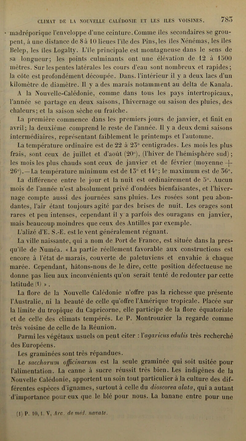 CLIMAT DE LA NOUVELLE CALÉDONIE ET LES ILES VOISINES. 785 • madréporique l’enveloppe d’une ceinture. Comme îles secondaires se grou- pent, à une distance de 8 à 10 lieues l’ile des Pins, les îles Nénémas, les îles Belep, les îles Logalty. L’ile principale est montagneuse dans le sens de sa longueur; les points culminants ont une élévation de 12 à 1500 mètres. Sur les pentes latérales les cours d’eau sont nombreux et rapides; la côte est profondément découpée. Dans, l’intérieur il y a deux lacs d’un kilomètre de diamètre. Il y a des marais notamment au delta de Kanala. A la Nouvelle-Calédonie, comme dans tous les pays intertropicaux, l’année se partage en deux saisons, l’hivernage ou saison des pluies, des chaleurs; et la saison sèche ou fraîche. La première commence dans les premiers jours de janvier, et finit en avril; la deuxième comprend le reste de l’année. Il y a deux demi saisons intermédiaires, représentant faiblement le printemps et l’automne. La température ordinaire est de 22 à 23° centigrades. Les mois les plus frais, sont ceux de juillet et d’août (20°), (l’hiver de l’hémisphère sud); les mois les plus chauds sont ceux de janvier et de février (moyenne -|- 20°).—La température minimum est de 13° et 14°; le maximum est de 36°. La différence entre le jour et la nuit est ordinairement de 5°. Aucun mois de l’année n’est absolument privé d’ondées bienfaisantes, et l’hiver- nage compte aussi des journées sans pluies. Les rosées sont peu abon- dantes, l’air étant toujours agité par des brises de nuit. Les orages sont rares et peu intenses, cependant il y a parfois des ouragans en janvier, mais beaucoup moindres que ceux des Antilles par exemple. L’alizé d’E. S.-E. est le vent généralement régnant. La ville naissante, qui a nom de Port de France, est située dans la pres- qu’île de Numéa. « La partie réellement favorable aux constructions est encore à l’état de marais, couverte de paletuviens et envahie à chaque marée. Cependant, hâtons-nous de le dire, cette position défectueuse ne donne pas lieu aux inconvénients qu’on serait tenté de redouter par cette latitude (1) » . La flore de la Nouvelle Calédonie n’offre pas la richesse que présente l’Australie, ni la beauté de celle qu’offre l’Amérique tropicale. Placée sur la limite du tropique du Capricorne, elle participe de la flore équatoriale et de celle des climats tempérés. Le P. Montrouzier la regarde comme très voisine de celle de la Réunion. Parmi les végétaux usuels on peut citer : Vagaricus edulis très recherché des Européens. Les graminées sont très répandues. Le saccliarum officinarum est la seule graminée qui soit usitée pour l’alimentation. La canne à sucre réussit très bien. Les indigènes de la Nouvelle Calédonie, apportent un soin tout particulier à la culture des dif- férentes espèces d’ignames, surtout à celle du dioscorea data, qui a autant d’importance pour eux que le blé pour nous. La banane entre pour une (1) p. 10, t. V, Arc. de mèd. navate.