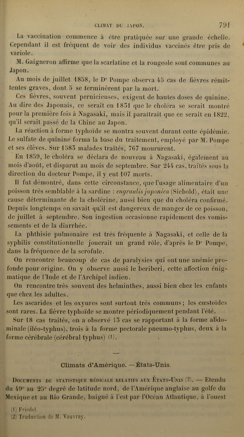 La vaccination commence à être pratiquée sur une grande échelle. Cependant il est fréquent de voir des individus vaccinés être pris de variole. M. Gaigneron affirme que la scarlatine et la rougeole sont communes au Japon. Au mois de juillet 1858, le Dr Pompe observa 45 cas de fièvres rémit- tentes graves, dont 5 se terminèrent par la mort. Ces lièvres, souvent pernicieuses, exigent de hautes doses de quinine. Au dire des Japonais, ce serait en 1851 que le choléra se serait montré pour la première fois à Nagasaki, mais il paraîtrait que ce serait en 1822, qu'il serait passé de la Chine au Japon. La réaction à forme typhoïde se montra souvent durant cette épidémie. Le sulfate de quinine forma la base du traitement, employé par M. Pompe et ses élèves. Sur 1585 malades traités, 7G7 moururent. En 1859, le choléra se déclara de nouveau à Nagasaki, également au mois d’août, et disparut au mois de septembre. Sur 244 cas, traités sous la direction du docteur Pompe, il y eut 107 morts. Il fut démontré, dans cette circonstance, que l’usage alimentaire d’un poisson très semblable à la sardine : engraulis japonica (Siebold), était une cause déterminante de la cholérine, aussi bien que du choléra confirmé. Depuis longtemps on savait qu’il est dangereux de manger de ce poisson, de juillet à septembre. Son ingestion occasionne rapidement des vomis- sements et de la diarrhée. La phthisie pulmonaire est très fréquente à Nagasaki, et celle de la syphilis constitutionnelle jouerait un grand rôle, d’après le D1 Pompe, dans la fréquence de la scrofule. On rencontre beaucoup de cas de paralysies qui ont une anémie pro- fonde pour origine. On y observe aussi le béribéri, cette affection énig- matique de l’Inde et de l’Archipel indien. On rencontre très souvent des helminthes, aussi bien chez les enfants que chez les adultes. Les ascarides et les oxyures sont surtout très communs ; les cœstoïdes sont rares. La fièvre typhoïde se montre périodiquement pendant l’été. Sur 18 cas traités, on a observé 15 cas se rapportant à la forme abdo- minale (iléo-typhus), trois à la forme pectorale pneumo-typhus, deux à la forme cérébrale (cérébral typhus) (1). Climats d’Amérique. — États-Unis. Documents de statistique médicale relatifs aux États-Unis (2). — Etendu du 49e au 25° degré de latitude nord, de l’Amérique anglaise au golfe du Mexique et au Rio Grande, baigné à l’est par l’Océan Atlantique, à l’ouest (1) Friedcl.