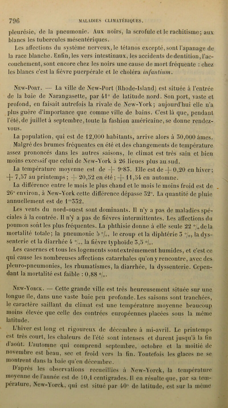pleurésie, de la pneumonie. Aux noirs, la scrofule et le rachitisme; aux blancs les tubercules mésentériques. Les affections du système nerveux, le tétanos excepté, sont l’apanage de la race blanche. Enfin, les vers intestinaux, les accidents de dentition, l’ac- couchement, sont encore chez les noirs une cause de mort fréquente : chez les blancs c’est la fièvre puerpérale et le choléra infantium. New-Port. — La ville de New-Port (Rhode-Island) est située à l’entrée de la baie de Narangasette, par 41° de latitude nord. Son port, vaste et profond, en faisait autrefois la rivale de New-York; aujourd’hui elle n’a plus guère d’importance que comme ville de bains. C’est là que, pendant l’été,de juillet à septembre, toute la fashion américaine, se donne rendez- vous. La population, qui est de 42,000 habitants, arrive alors à 50,000 âmes. Malgré des brumes fréquentes en été et des changements de température assez prononcés dans les autres saisons, le climat est très sain et bien moins excessif que celui de New-York à 20 lieues plus au sud. La température moyenne est de -\- 9°85. Elle est de -j- 0,20 en hiver; + 7,57 au printemps ; -j- 20,52 en été ; -j- 11 ,54 en automne. La différence entre le mois le plus chaud et le mois le moins froid est de 20° environ, à New-York cette différence dépasse 52. La quantité de pluie annuellement est de 1'552. Les vents du nord-ouest sont dominants. Il n’v a pas de maladies spé- ciales à la contrée. Il n’ÿ a pas de fièvres intermittentes. Les affections du poumon sont les plus fréquentes. La phthisie donne à elle seule 22 %dela mortalité totale; la pneumonie 5%, le croup et la diphtérie 5 %, la dys- senterie et la diarrhée 4 %, la fièvre typhoïde 5,5 °/0. Les casernes et tous les logements sont extrêmement humides, et c’est ce qui cause les nombreuses affections catarrhales qu’on y rencontre, avec des pleuro-pneumonies, les rhumatismes, la diarrhée, la dyssenterie. Cepen- dant la mortalité est faible : 0,88 %. New-Yorck. — Cette grande ville est très heureusement située sur une longue île, dans une vaste baie peu profonde. Les saisons sont tranchées, le caractère saillant du climat est une température moyenne beaucoup moins élevée que celle des contrées européennes placées sous la même latitude. L hiver est long et rigoureux de décembre à mi-avril. Le printemps est très court, les chaleurs de l’été sont intenses et durent jusqu’à la fin d août. L’automne qui comprend septembre, octobre et la moitié de novembre ost beau, sec et froid vers la fin. Toutefois les glaces ne se montrent dans la baie qu’en décembre. O après les observations recueillies à NcAV-Yorck, la température moyenne de I année est de 10,1 centigrades. Il en résulte que, par sa lem- pérature, New-Yorck, qui est situé par 40’ de latitude, est sur la même
