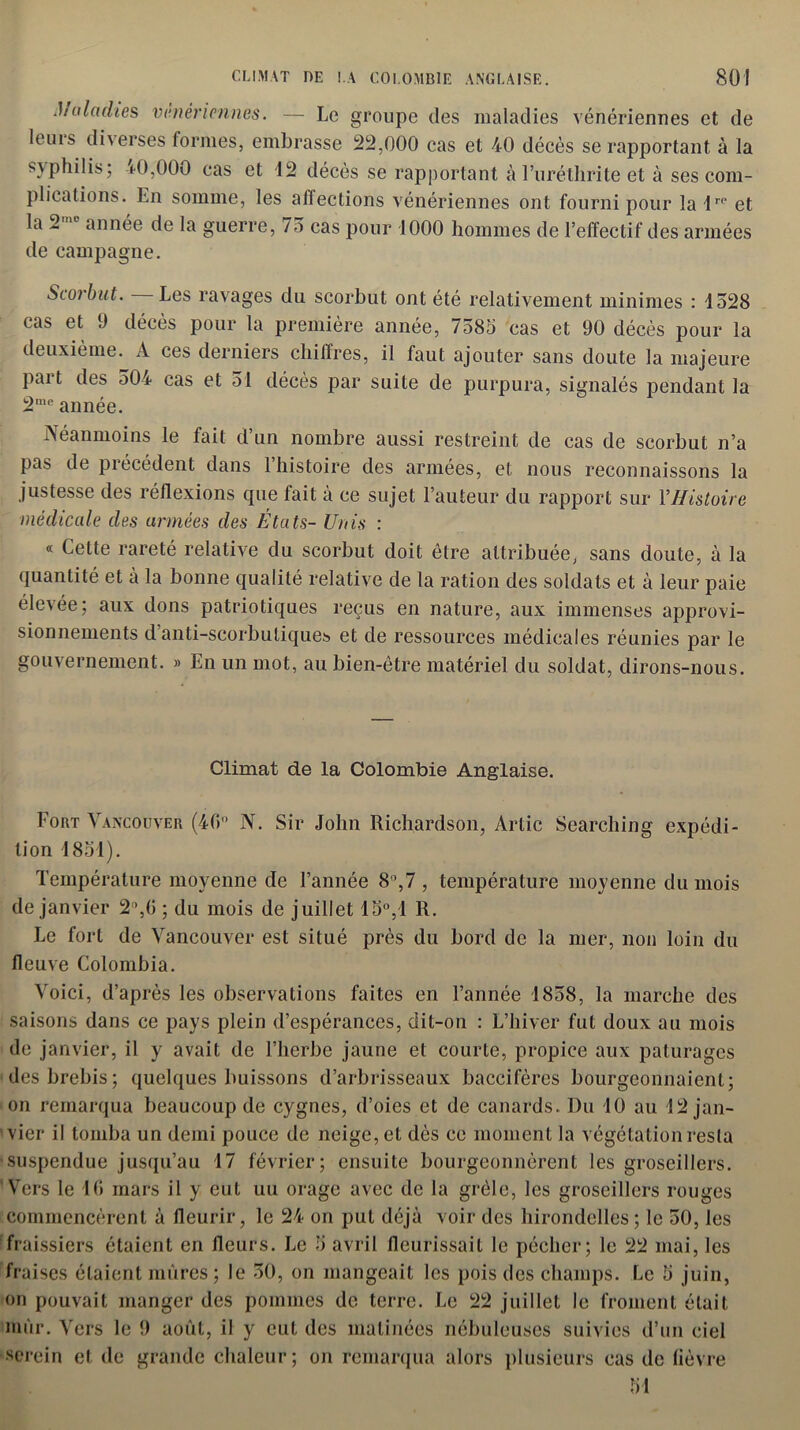 Ji a ladies vénériennes. — Le groupe des maladies vénériennes et de leuis di\erses formes, embrasse 22,000 cas et 40 décès se rapportant à la s\philis; ±0,000 cas et 12 décès se rapportant àFuréthrite et à ses com- plications. En somme, les affections vénériennes ont fourni pour lair0 et la 2 année de la guerre, /5 cas pour 1000 hommes de l’effectif des armées de campagne. Scorbut. Les ravages du scorbut ont été relativement minimes : 1528 cas et 9 décès pour la première année, 7585 cas et 90 décès pour la deuxième. A ces derniers chiffres, il faut ajouter sans doute la majeure part des 504 cas et 51 décès par suite de purpura, signalés pendant la 2me année. Néanmoins le fait d’un nombre aussi restreint de cas de scorbut n’a pas de précédent dans l’histoire des armées, et nous reconnaissons la justesse des réflexions que fait à ce sujet l’auteur du rapport sur Y Histoire médicale des armées des États- Unis : « Cette rareté relative du scorbut doit être attribuée, sans doute, à la quantité et à la bonne qualité relative de la ration des soldats et à leur paie élevée; aux dons patriotiques reçus en nature, aux immenses approvi- sionnements d anti-scorbutiques et de ressources médicales réunies par le gouvernement. » En un mot, au bien-être matériel du soldat, dirons-nous. Climat de la Colombie Anglaise. Fort Vancouver (46° N. Sir John Richardson, Artic Searching expédi- tion 1851). Température moyenne de l’année 8°,7 , température moyenne du mois de janvier 2”,G ; du mois de juillet 15°,1 R. Le fort de Vancouver est situé près du bord de la mer, non loin du fleuve Colombia. Voici, d’après les observations faites en l’année 1858, la marche des saisons dans ce pays plein d’espérances, dit-on : L’hiver fut doux au mois de janvier, il y avait de l’herbe jaune et courte, propice aux pâturages des brebis; quelques buissons d’arbrisseaux baccifères bourgeonnaient; on remarqua beaucoup de cygnes, d’oies et de canards. Du 10 au 12 jan- vier il tomba un demi pouce de neige, et dès ce moment la végétation resta suspendue jusqu’au 17 février; ensuite bourgeonnèrent les groseillers. Vers le 16 mars il y eut uu orage avec de la grêle, les groseillers rouges commencèrent à fleurir, le 24 on put déjà voir des hirondelles ; le 50, les fraissiers étaient en fleurs. Le 5 avril fleurissait le pécher; le 22 mai, les fraises étaient mûres; le 50, on mangeait les pois des champs. Le 5 juin, on pouvait manger des pommes de terre. Le 22 juillet le froment était mûr. Vers le 9 août, il y eut des matinées nébuleuses suivies d’un ciel serein et de grande chaleur; on remarqua alors plusieurs cas de fièvre 51
