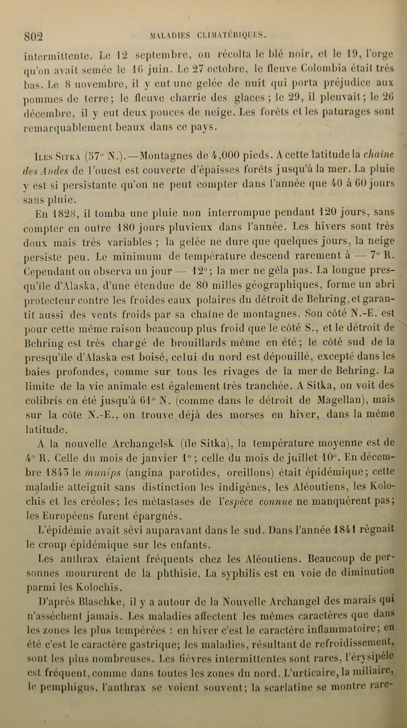 intermittente. Le 12 septembre, on récolta le blé noir, et le 19, l’orge qu’on avait semée le 10 juin. Le 27 octobre, le fleuve Colombia était très bas. Le 8 novembre, il y eut une gelée de nuit qui porta préjudice aux pommes de terre; le fleuve charrie des glaces; le 29, il pleuvait; le 20 décembre, il y eut deux pouces de neige. Les forets elles pâturages sont remarquablement beaux dans ce pays. Iles Sitka (57 N.). —Montagnes de 4,000 pieds. A cette latitude la chaîne des Andes de l’ouest est couverte d’épaisses forêts jusqu’à la mer. La pluie y est si persistante qu’on ne peut compter dans l’année que 40 à 60 jours sans pluie. En 1828, il tomba une pluie non interrompue pendant 120 jours, sans compter en outre 180 jours pluvieux dans l’année. Les hivers sont très doux mais très variables ; la gelée ne dure que quelques jours, la neige persiste peu. Le minimum de température descend rarement à — 7° R. Cependant on observa un jour — 12°; la mer ne gêla pas. La longue pres- qu’île d’Alaska, d’une étendue de 80 milles géographiques, forme un abri protecteur contre les froides eaux polaires du détroit de Behring, et garan- tit aussi des vents froids par sa chaîne de montagnes. Son côté N.-E. est pour cette même raison beaucoup plus froid que le côté S., et le détroit de Behring est très chargé de brouillards même en été; le côté sud delà presqu’île d’Alaska est boisé, celui du nord est dépouillé, excepté dans les baies profondes, comme sur tous les rivages de la merde Behring. La limite de la vie animale est également très tranchée. A Sitka, on voit des colibris en été jusqu’à 61° N. (comme dans le détroit de Magellan), mais sur la côte N.-E., on trouve déjà des morses en hiver, dans la même latitude. A la nouvelle Archangelsk (île Sitka), la température moyenne est de 4° R. Celle du mois de janvier 1° ; celle du mois de juillet 10°. En décem- bre 1843 1e munips (angina parotides, oreillons) était épidémique; cette maladie atteignit sans distinction les indigènes, les Aléoutiens, les Kolo- chis et les créoles; les métastases de Yespèce connue ne manquèrent pas; les Européens furent épargnés. L’épidémie avait sévi auparavant dans le sud. Dans l’année 1841 régnait le croup épidémique sur les enfants. Les anthrax étaient fréquents chez les Aléoutiens. Beaucoup de per- sonnes moururent de la phthisie. La syphilis est en voie de diminution parmi les Kolochis. D’après Blaschke, il y a autour de la Nouvelle Arehangel des marais qui n’assèchent jamais. Les maladies affectent les mêmes caractères que dans les zones les plus tempérées : en hiver c’est le caractère inflammatoire; en été c’est le caractère gastrique; les maladies, résultant de refroidissement, sont les plus nombreuses. Les fièvres intermittentes sont rares, l’érysipèle est fréquent, comme dans toutes les zones du nord. L’urticaire, la miliaire, le pemphigus, l’anthrax se voient souvent; la scarlatine se montre rare-